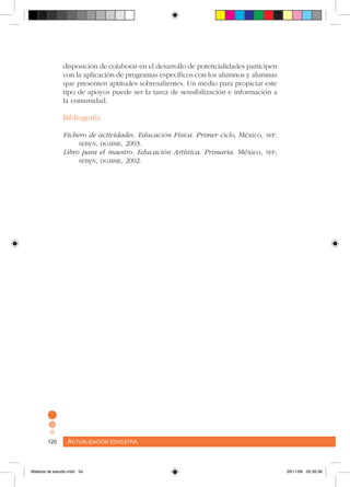 Actualización educativa120 Actualización educativa120
disposición de colaborar en el desarrollo de potencialidades participen
con la aplicación de programas específicos con los alumnos y alumnas
que presenten aptitudes sobresalientes. Un medio para propiciar este
tipo de apoyos puede ser la tarea de sensibilización e información a
la comunidad.
Bibliografía
Fichero de actividades. Educación Física. Primer ciclo, México, sep,
sebyn, dgmme, 2003.
Libro para el maestro. Educación Artística. Primaria. México, sep,
sebyn, dgmme, 2002.
Material de estudio.indd 54 29/11/06 05:56:38
 