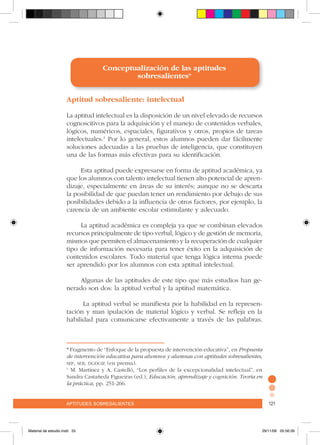 aptitudes sobresalientes 121aptitudes sobresalientes 121
Conceptualización de las aptitudes
sobresalientes*
Aptitud sobresaliente: intelectual
La aptitud intelectual es la disposición de un nivel elevado de recursos
cognoscitivos para la adquisición y el manejo de contenidos verbales,
lógicos, numéricos, espaciales, figurativos y otros, propios de tareas
intelectuales.1
Por lo general, estos alumnos pueden dar fácilmente
soluciones adecuadas a las pruebas de inteligencia, que constituyen
una de las formas más efectivas para su identificación.
Esta aptitud puede expresarse en forma de aptitud académica, ya
que los alumnos con talento intelectual tienen alto potencial de apren-
dizaje, especialmente en áreas de su interés; aunque no se descarta
la posibilidad de que puedan tener un rendimiento por debajo de sus
posibilidades debido a la influencia de otros factores, por ejemplo, la
carencia de un ambiente escolar estimulante y adecuado.
La aptitud académica es compleja ya que se combinan elevados
recursos principalmente de tipo verbal, lógico y de gestión de memoria,
mismos que permiten el almacenamiento y la recuperación de cualquier
tipo de información necesaria para tener éxito en la adquisición de
contenidos escolares. Todo material que tenga lógica interna puede
ser aprendido por los alumnos con esta aptitud intelectual.
Algunas de las aptitudes de este tipo que más estudios han ge-
nerado son dos: la aptitud verbal y la aptitud matemática.
La aptitud verbal se manifiesta por la habilidad en la represen-
tación y man ipulación de material lógico y verbal. Se refleja en la
habilidad para comunicarse efectivamente a través de las palabras.
* Fragmento de “Enfoque de la propuesta de intervención educativa”, en Propuesta
de intervención educativa para alumnos y alumnas con aptitudes sobresalientes,
sep, seb, dgdgie (en prensa).
1
M. Martínez y A. Castelló, “Los perfiles de la excepcionalidad intelectual”, en
Sandra Castañeda Figueiras (ed.), Educación, aprendizaje y cognición. Teoría en
la práctica, pp. 251-266.
Material de estudio.indd 55 29/11/06 05:56:39
 