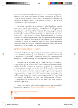 Actualización educativa122 Actualización educativa122
Estos alumnos tienen una buena capacidad de comprensión general,
a menudo con buenos resultados escolares; sin embargo, pueden re-
querir de mayor esfuerzo cuando se trata de trabajar con información
en la que predomina otro tipo de representaciones, ya sea de tipo
matemático o espacial-figurativo.
La aptitud matemática se caracteriza por la habilidad en el manejo
de recursos para la representación y manipulación de informaciones
cuantitativas y numéricas; generalmente aparece vinculada con la
aptitud lógica. Esta configuración intelectual manifiesta la tendencia
a representar cuantitativamente todo tipo de información, sea mate-
mática o no.2
Estos alumnos obtienen buenos resultados en las áreas
escolares en las que se ponen en juego sus aptitudes matemáticas ya
que sus capacidades les auxilian en la comprensión lógica de diversos
materiales escolares; sin embargo, pudieran tener bajo rendimiento
en algunas materias escolares, principalmente por la falta de interés en
contenidos no relacionados con las matemáticas.
Aptitud sobresaliente: creativa
La aptitud creativa es la capacidad para producir un gran número de
ideas, diferentes entre sí y poco frecuentes, lo que se concreta en
la generación de productos originales y novedosos como respuesta
apropiada a las situaciones y problemas planteados por el medio.
Actualmente se reconoce que la creatividad es el resultado de
una combinación de recursos intelectuales y características de perso-
nalidad. Entre los primeros se encuentran un estilo de pensamiento
divergente, que propicia respuestas fuera de lo común o esperado;
así, por ejemplo, los alumnos creativos son capaces de encontrar una
serie de usos poco convencionales para un objeto. Entre las características
de personalidad se habla de sujetos independientes, intrépidos, con
sentido del humor y que toleran bien la ambigüedad; esta capacidad
de tolerancia les permite funcionar bien en situaciones ambiguas,
poco estructuradas, sobrellevando dichas situaciones hasta alcanzar
las metas esperadas.
Entre los procesos cognoscitivos implicados en la creatividad se
destacan los siguientes: fluidez, flexibilidad y originalidad.
2
Idem.
Material de estudio.indd 56 29/11/06 05:56:39
 