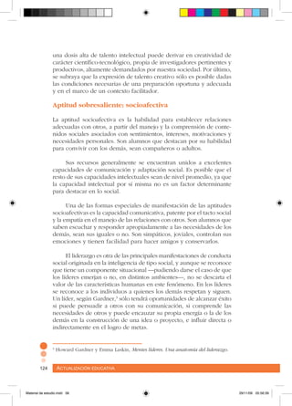 Actualización educativa124 Actualización educativa124
una dosis alta de talento intelectual puede derivar en creatividad de
carácter científico-tecnológico, propia de investigadores pertinentes y
productivos, altamente demandados por nuestra sociedad. Por último,
se subraya que la expresión de talento creativo sólo es posible dadas
las condiciones necesarias de una preparación oportuna y adecuada
y en el marco de un contexto facilitador.
Aptitud sobresaliente: socioafectiva
La aptitud socioafectiva es la habilidad para establecer relaciones
adecuadas con otros, a partir del manejo y la comprensión de conte-
nidos sociales asociados con sentimientos, intereses, motivaciones y
necesidades personales. Son alumnos que destacan por su habilidad
para convivir con los demás, sean compañeros o adultos.
Sus recursos generalmente se encuentran unidos a excelentes
capacidades de comunicación y adaptación social. Es posible que el
resto de sus capacidades intelectuales sean de nivel promedio, ya que
la capacidad intelectual por sí misma no es un factor determinante
para destacar en lo social.
Una de las formas especiales de manifestación de las aptitudes
socioafectivas es la capacidad comunicativa, patente por el tacto social
y la empatía en el manejo de las relaciones con otros. Son alumnos que
saben escuchar y responder apropiadamente a las necesidades de los
demás, sean sus iguales o no. Son simpáticos, joviales, controlan sus
emociones y tienen facilidad para hacer amigos y conservarlos.
El liderazgo es otra de las principales manifestaciones de conducta
social originada en la inteligencia de tipo social, y aunque se reconoce
que tiene un componente situacional –pudiendo darse el caso de que
los líderes emerjan o no, en distintos ambientes–, no se descarta el
valor de las características humanas en este fenómeno. En los líderes
se reconoce a los individuos a quienes los demás respetan y siguen.
Un líder, según Gardner,3
sólo tendrá oportunidades de alcanzar éxito
si puede persuadir a otros con su comunicación, si comprende las
necesidades de otros y puede encauzar su propia energía o la de los
demás en la construcción de una idea o proyecto, e influir directa o
indirectamente en el logro de metas.
3
Howard Gardner y Emma Laskin, Mentes líderes. Una anatomía del liderazgo.
Material de estudio.indd 58 29/11/06 05:56:39
 