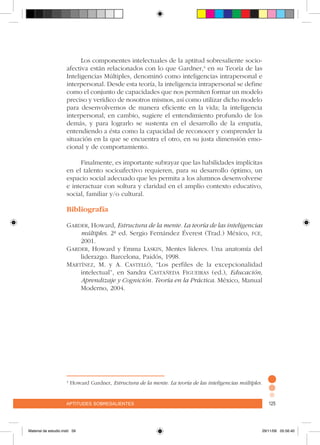 aptitudes sobresalientes 125aptitudes sobresalientes 125
Los componentes intelectuales de la aptitud sobresaliente socio-
afectiva están relacionados con lo que Gardner,4
en su Teoría de las
Inteligencias Múltiples, denominó como inteligencias intrapersonal e
interpersonal. Desde esta teoría, la inteligencia intrapersonal se define
como el conjunto de capacidades que nos permiten formar un modelo
preciso y verídico de nosotros mismos, así como utilizar dicho modelo
para desenvolvernos de manera eficiente en la vida; la inteligencia
interpersonal, en cambio, sugiere el entendimiento profundo de los
demás, y para lograrlo se sustenta en el desarrollo de la empatía,
entendiendo a ésta como la capacidad de reconocer y comprender la
situación en la que se encuentra el otro, en su justa dimensión emo-
cional y de comportamiento.
Finalmente, es importante subrayar que las habilidades implícitas
en el talento socioafectivo requieren, para su desarrollo óptimo, un
espacio social adecuado que les permita a los alumnos desenvolverse
e interactuar con soltura y claridad en el amplio contexto educativo,
social, familiar y/o cultural.
Bibliografía
Garder, Howard, Estructura de la mente. La teoría de las inteligencias
múltiples. 2ª ed. Sergio Fernández Éverest (Trad.) México, fce,
2001.
Garder, Howard y Emma Laskin, Mentes líderes. Una anatomía del
liderazgo. Barcelona, Paidós, 1998.
Martínez, M. y A. Castelló, “Los perfiles de la excepcionalidad
intelectual”, en Sandra Castañeda Figueiras (ed.), Educación,
Aprendizaje y Cognición. Teoría en la Práctica. México, Manual
Moderno, 2004.
4
Howard Gardner, Estructura de la mente. La teoría de las inteligencias múltiples.
Material de estudio.indd 59 29/11/06 05:56:40
 