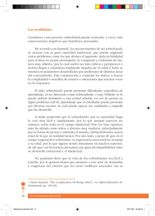 Actualización educativa72 Actualización educativa72
Las realidades
Considerar a una persona sobredotada puede acarrearle, a veces, más
consecuencias negativas que beneficios personales.
De acuerdo con Hannell,1
los inconvenientes de ser sobredotado
se asocian con su gran capacidad intelectual, que puede originarle
varios problemas, entre los que destaca el siguiente: dada su habilidad
para evaluar su propio desempeño, lo comparan y contrastan de ma-
nera muy objetiva, por lo cual suelen ser más críticos y perspicaces e
incluso llegan a estándares totalmente alejados de su edad y hasta se
insertan en parámetros desarrollados por profesores de distintas áreas
del conocimiento. Esta comparación y contraste los induce a buscar
la complejidad o sencillez de asuntos o situaciones que muchas veces
no lo requieren.
El niño sobredotado puede presentar dificultades específicas de
aprendizaje, al ser detectado como sobresaliente o muy brillante se le
puede atribuir desinterés o una actitud rebelde, en vez de pensar en
algún problema real de aprendizaje que el estudiante puede presentar
por diversas razones, lo cual puede opacar sus cualidades o impedir
que las desarrolle.
A nadie sorprende que el sobredotado, por su capacidad, haga
la cosa muy fácil y rápidamente, por lo que siempre parecen ser
exitosos, sobre todo en el campo intelectual. Esto los hace aparecer
ante los demás como niños o jóvenes muy maduros, principalmente
por su forma de pensar y entender el mundo, atribuyéndoseles mayor
edad de la que en realidad tienen. Por otro lado, a pesar de que en el
campo cognoscitivo sobresalen, su experiencia emocional no aventaja
a su edad, por lo que siguen siendo inmaduros en muchos aspectos,
de ahí que con frecuencia presenten una gran incompatibilidad entre
su desarrollo emocional y el intelectual.
No podemos decir que la vida de los sobredotados sea fácil y
sencilla: por lo general tienen que ajustarse a una serie de demandas
y exigencias del exterior que les crean conflictos asociados con su
1
Glynis Hannell, “The Complication Of Being Gifted”, en Gifted Education In-
ternational, pp. 126-128.
Material de estudio.indd 6 29/11/06 05:56:23
 