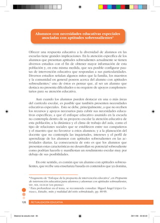 Actualización educativa126 Actualización educativa126
Alumnos con necesidades educativas especiales
asociadas con aptitudes sobressalientes*
Ofrecer una respuesta educativa a la diversidad de alumnos en las
escuelas tiene grandes implicaciones. En la atención específica de los
alumnos que presentan aptitudes sobresalientes actualmente se tienen
diversos estudios con el fin de obtener mayor información de esta
población y, en esta misma medida, que sea posible configurar pau-
tas de intervención educativa que respondan a sus particularidades.
Diversos estudios señalan algunos mitos que la familia, los maestros
y la comunidad en general poseen acerca del alumno con aptitudes
sobresalientes;1
uno de éstos es pensar que, al ser un alumno que
destaca no presenta dificultades o no requiere de apoyos complemen-
tarios para su atención educativa.
Aun cuando los alumnos pueden destacar en una o más áreas
del currículo escolar, es posible que también presenten necesidades
educativas especiales. Esto se debe, principalmente, a que no reciben
los recursos y apoyos necesarios para cubrir sus necesidades educa-
tivas específicas; a que el enfoque educativo asumido en la escuela
no contempla dentro de su proyecto escolar la atención educativa de
esta población; a la dinámica y el clima de trabajo del aula, como el
tipo de relaciones sociales que se establecen entre sus compañeros
y el maestro que no favorece a estos alumnos; y a la planeación del
docente que no contempla las inquietudes, intereses y el perfil de
aprendizaje de los alumnos con aptitudes sobresalientes en las ac-
tividades diarias. La consecuencia de esto es que los alumnos que
presentan estas características no desarrollan su potencial sobresaliente
como podrían hacerlo y manifiestan un rendimiento escolar muy por
debajo de sus posibilidades.
En este sentido, es común que un alumno con aptitudes sobresa-
lientes, que recibe una enseñanza basada en contenidos que ya domina,
* Fragmento de “Enfoque de la propuesta de intervención educativa”, en Propuesta
de intervención educativa para alumnos y alumnas con aptitudes sobresalientes,
sep, seb, dgdgie (en prensa).
1
Para profundizar en el tema, se recomienda consultar: Miguel Ángel López Ca-
rrasco, Estudio, mito y realidad del niño sobredotado, pp. 89-99.
Material de estudio.indd 60 29/11/06 05:56:40
 