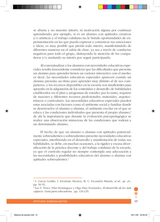aptitudes sobresalientes 127aptitudes sobresalientes 127
se aburra y no muestre interés, ni motivación alguna por continuar
aprendiendo; por ejemplo, si es un alumno con aptitudes creativas
y/o artísticas y el trabajo cotidiano no le brinda oportunidades de ex-
perimentación en las que pueda expresar y comunicar sus emociones
e ideas, es muy posible que pierda todo interés, manifestándolo de
diferentes maneras en el salón de clase, ya sea a través de conductas
negativas para todo el grupo, distrayendo la atención de los compa-
ñeros y/o anulando su interés por seguir participando.
		
Al conceptualizar a los alumnos con necesidades educativas espe-
ciales resulta trascendente considerar que las dificultades que presenta
un alumno para aprender tienen un carácter interactivo con el medio;
es decir, las necesidades educativas especiales aparecen cuando un
alumno presenta un ritmo para aprender muy distinto al de sus com-
pañeros, y los recursos disponibles en la escuela son insuficientes para
apoyarlo en la adquisición de los contenidos y desarrollo de habilidades
establecidos en el plan y programas de estudio; por lo tanto, requiere
de mayores y diferentes recursos profesionales, materiales, arquitec-
tónicos o curriculares. Las necesidades educativas especiales pueden
estar asociadas con factores como el ambiente social y familiar donde
se desenvuelve el alumno o alumna, el ambiente escolar en el que se
educa y las condiciones individuales que presenta el propio alumno;2
de ahí la importancia que durante la evaluación psicopedagógica se
realice una observación minuciosa de las condiciones que rodean a
un determinado alumno.
El hecho de que un alumno o alumna con aptitudes potencial-
mente sobresalientes o sobresalientes presente necesidades educativas
especiales, interfiriendo en el desarrollo y manifestación de todas sus
habilidades, se debe, en muchas ocasiones, a la rigidez y escasa diver-
sificación de la práctica docente y del trabajo cotidiano de la escuela,
ya que el currículo regular no siempre contempla una adecuación a
las necesidades y posibilidades educativas del alumno o alumna con
aptitudes sobresalientes.3
2
I. García Cedillo, I. Escalante Herrera, M. C. Escandón Minutti, et al., op. cit.,
pp. 50-52.
3
Luz F. Pérez, Pilar Domínguez y Olga Díaz Fernández, El desarrollo de los más
capaces. Guía para educadores, pp. 134-135.
Material de estudio.indd 61 29/11/06 05:56:40
 