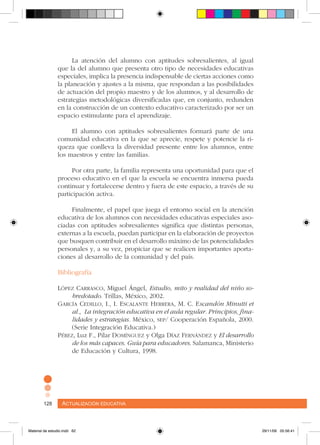 Actualización educativa128 Actualización educativa128
La atención del alumno con aptitudes sobresalientes, al igual
que la del alumno que presenta otro tipo de necesidades educativas
especiales, implica la presencia indispensable de ciertas acciones como
la planeación y ajustes a la misma, que respondan a las posibilidades
de actuación del propio maestro y de los alumnos, y al desarrollo de
estrategias metodológicas diversificadas que, en conjunto, redunden
en la construcción de un contexto educativo caracterizado por ser un
espacio estimulante para el aprendizaje.
El alumno con aptitudes sobresalientes formará parte de una
comunidad educativa en la que se aprecie, respete y potencie la ri-
queza que conlleva la diversidad presente entre los alumnos, entre
los maestros y entre las familias.
Por otra parte, la familia representa una oportunidad para que el
proceso educativo en el que la escuela se encuentra inmersa pueda
continuar y fortalecerse dentro y fuera de este espacio, a través de su
participación activa.
Finalmente, el papel que juega el entorno social en la atención
educativa de los alumnos con necesidades educativas especiales aso-
ciadas con aptitudes sobresalientes significa que distintas personas,
externas a la escuela, puedan participar en la elaboración de proyectos
que busquen contribuir en el desarrollo máximo de las potencialidades
personales y, a su vez, propiciar que se realicen importantes aporta-
ciones al desarrollo de la comunidad y del país.
Bibliografía
López Carrasco, Miguel Ángel, Estudio, mito y realidad del niño so-
bredotado. Trillas, México, 2002.
García Cedillo, I., I. Escalante Herrera, M. C. Escandón Minutti et
al., La integración educativa en el aula regular. Principios, fina-
lidades y estrategias. México, sep/ Cooperación Española, 2000.
(Serie Integración Educativa.)
Pérez, Luz F., Pilar Domínguez y Olga Díaz Fernández y El desarrollo
de los más capaces. Guía para educadores. Salamanca, Ministerio
de Educación y Cultura, 1998.
Material de estudio.indd 62 29/11/06 05:56:41
 