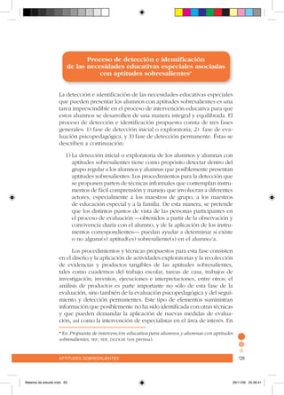 aptitudes sobresalientes 129aptitudes sobresalientes 129
Proceso de detección e identificación
de las necesidades educativas especiales asociadas
con aptitudes sobresalientes*
La detección e identificación de las necesidades educativas especiales
que pueden presentar los alumnos con aptitudes sobresalientes es una
tarea imprescindible en el proceso de intervención educativa para que
estos alumnos se desarrollen de una manera integral y equilibrada. El
proceso de detección e identificación propuesto consta de tres fases
generales: 1) fase de detección inicial o exploratoria; 2) fase de eva-
luación psicopedagógica, y 3) fase de detección permanente. Éstas se
describen a continuación:
1)	La detección inicial o exploratoria de los alumnos y alumnas con
aptitudes sobresalientes tiene como propósito detectar dentro del
grupo regular a los alumnos y alumnas que posiblemente presentan
aptitudes sobresalientes. Los procedimientos para la detección que
se proponen parten de técnicas informales que contemplan instru-
mentos de fácil comprensión y manejo que involucran a diferentes
actores, especialmente a los maestros de grupo, a los maestros
de educación especial y a la familia. De esta manera, se pretende
que los distintos puntos de vista de las personas participantes en
el proceso de evaluación –obtenidos a partir de la observación y
convivencia diaria con el alumno, y de la aplicación de los instru-
mentos correspondientes– puedan ayudar a determinar si existe
o no alguna(s) aptitud(es) sobresaliente(s) en el alumno/a.
Los procedimientos y técnicas propuestos para esta fase consisten
en el diseño y la aplicación de actividades exploratorias y la recolección
de evidencias y productos tangibles de las aptitudes sobresalientes,
tales como cuadernos del trabajo escolar, tareas de casa, trabajos de
investigación, inventos, ejecuciones e interpretaciones, entre otros; el
análisis de productos es parte importante no sólo de esta fase de la
evaluación, sino también de la evaluación psicopedagógica y del segui-
miento y detección permanentes. Este tipo de elementos suministran
información que posiblemente no ha sido identificada con otras técnicas
y que pueden demandar la aplicación de nuevas medidas de evalua-
ción, así como la intervención de especialistas en el área de interés. En
* En Propuesta de intervención educativa para alumnos y alumnas con aptitudes
sobresalientes, sep, seb, dgdgie (en prensa).
Material de estudio.indd 63 29/11/06 05:56:41
 