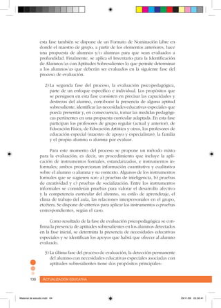 Actualización educativa130 Actualización educativa130
esta fase también se dispone de un Formato de Nominación Libre en
donde el maestro de grupo, a partir de los elementos anteriores, hace
una propuesta de alumnos y/o alumnas para que sean evaluados a
profundidad. Finalmente, se aplica el Inventario para la Identificación
de Alumnos/as con Aptitudes Sobresalientes lo que permite determinar
a los alumnos/as que deberán ser evaluados en la siguiente fase del
proceso de evaluación.
2)	La segunda fase del proceso, la evaluación psicopedagógica,
parte de un enfoque específico e individual. Los propósitos que
se persiguen en esta fase consisten en precisar las capacidades y
destrezas del alumno, corroborar la presencia de alguna aptitud
sobresaliente, identificar las necesidades educativas especiales que
pueda presentar y, en consecuencia, tomar las medidas pedagógi-
cas pertinentes en una propuesta curricular adaptada. En esta fase
participan los profesores de grupo regular (actual y anterior), de
Educación Física, de Educación Artística y otros, los profesores de
educación especial (maestro de apoyo y especialistas), la familia
y el propio alumno o alumna por evaluar.
Para este momento del proceso se propone un método mixto
para la evaluación; es decir, un procedimiento que incluye la apli-
cación de instrumentos formales, estandarizados, e instrumentos in-
formales; ambos proporcionan información cuantitativa y cualitativa
sobre el alumno o alumna y su contexto. Algunos de los instrumentos
formales que se sugieren son: a) pruebas de inteligencia, b) pruebas
de creatividad y c) pruebas de socialización. Entre los instrumentos
informales se consideran pruebas para valorar el desarrollo afectivo
y la competencia curricular del alumno, su estilo de aprendizaje, el
clima de trabajo del aula, las relaciones interpersonales en el grupo,
etcétera. Se dispone de criterios para aplicar los instrumentos o pruebas
correspondientes, según el caso.
Como resultado de la fase de evaluación psicopedagógica se con-
firma la presencia de aptitudes sobresalientes en los alumnos detectados
en la fase inicial, se determina la presencia de necesidades educativas
especiales y se identifican los apoyos que habrá que ofrecer al alumno
evaluado.
3)	La última fase del proceso de evaluación, la detección permanente
del alumno con necesidades educativas especiales asociadas con
aptitudes sobresalientes tiene dos propósitos principales:
Material de estudio.indd 64 29/11/06 05:56:41
 