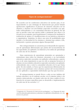 aptitudes sobresalientes 133aptitudes sobresalientes 133
Tipos de enriquecimiento*
De acuerdo con las condiciones educativas de nuestro país, el en-
riquecimiento es una estrategia de intervención que puede brindar
aportaciones significativas al proceso de atención educativa de los
alumnos y alumnas con necesidades especiales asociadas con apti-
tudes sobresalientes y a la comunidad educativa en general. De ahí
que se percibe como una opción viable y pertinente que ofrece a la
escuela en su conjunto, para transformarse y enriquecerse mediante la
realización de ajustes y/o modificaciones en sus prácticas educativas
y organizativas. Asimismo, le ofrece una serie de posibilidades para
atender a la diversidad de los alumnos y alumnas que asisten a ella,
incluyendo a quienes presentan alguna discapacidad.
Este enriquecimiento se caracteriza por el desarrollo de experien-
cias de aprendizaje diferenciadas que parten del reconocimiento de
las capacidades, las aptitudes, los intereses y los estilos de aprendizaje
de cada uno de los alumnos.
Estas experiencias de aprendizaje pretenden ser apropiadas y
estimulantes para todos los alumnos, presenten o no necesidades
educativas especiales asociadas con aptitudes sobresalientes, aspecto
que es de suma importancia ya que no sólo se propone favorecer al
alumno con necesidades educativas especiales asociadas con aptitudes
sobresalientes sino a toda la comunidad educativa de la que forma
parte. En este sentido, se busca que las experiencias diferenciadas de
las que sean partícipes estos alumnos partan del reconocimiento
de sus aptitudes y capacidades individuales que hay que favorecer.
El enriquecimiento se puede llevar a cabo en tres ámbitos del
trabajo educativo: en el contexto escolar, en el contexto áulico y de
manera extracurricular, en donde cada uno de éstos conlleva la rea-
lización de acciones específicas para su desarrollo e implementación
en cada una de las escuelas. [...]
* Fragmento de “Propuesta de intervención pedagógica”, en Propuesta de inter-
vención educativa para alumnos y alumnas con aptitudes sobresalientes, sep, seb,
dgdgie (en prensa).
Material de estudio.indd 67 29/11/06 05:56:43
 