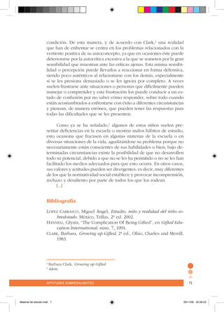 aptitudes sobresalientes 73aptitudes sobresalientes 73
condición. De esta manera, y de acuerdo con Clark,2
una realidad
que han de enfrentar se centra en los problemas relacionados con la
vertiente positiva de su autoconcepto, ya que en ocasiones éste puede
deteriorarse por la autocrítica excesiva a la que se someten por la gran
sensibilidad que muestran ante las críticas ajenas. Esta misma sensibi-
lidad o percepción puede llevarlos a reaccionar en forma defensiva,
siendo poco auténticos al relacionarse con los demás, especialmente
si se les presiona demasiado o se les ignora por completo. A veces
suelen frustrarse ante situaciones o personas que difícilmente pueden
manejar o comprender y esta frustración los puede conducir a un es-
tado de confusión por no saber cómo responder, sobre todo cuando
están acostumbrados a enfrentarse con éxito a diferentes circunstancias
y piensan, de manera errónea, que pueden tener las respuestas para
todas las dificultades que se les presenten.
Como ya se ha señalado,3
algunos de estos niños suelen pre-
sentar deficiencias en la escuela o mostrar malos hábitos de estudio,
esto ocasiona que fracasen en algunas materias de la escuela o en
diversas situaciones de la vida, agudizándose su problema porque no
necesariamente están conscientes de sus habilidades o bien, bajo de-
terminadas circunstancias existe la posibilidad de que no desarrollen
todo su potencial, debido a que no se les ha permitido o no se les han
facilitado los medios adecuados para que esto ocurra. En otros casos,
sus valores y actitudes pueden ser divergentes, es decir, muy diferentes
de los que la normatividad social establece y provocar incomprensión,
rechazo y desaliento por parte de todos los que los rodean.
[...]
Bibliografía
López Carrasco, Miguel Ángel, Estudio, mito y realidad del niño so-
bredotado. México, Trillas, 2ª ed. 2002.
Hannell, Glynis, “The Complication Of Being Gifted”, en Gifted Edu-
cation International, núm. 7, 1991.
Clark, Barbara, Growing up Gifted, 2ª ed., Ohio, Charles and Merrill,
1983.
2
Barbara Clark, Growing up Gifted.
3
Idem.
Material de estudio.indd 7 29/11/06 05:56:23
 