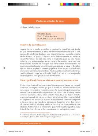 aptitudes sobresalientes 141aptitudes sobresalientes 141
* Centro de Estudios de Investigación de Creatividad Aplicada A. C. (Ceicrea),
Guadalajara, Jalisco, 2001. (Informe psicodiagnóstico.)
Paula: un estudio de caso*
Dolores Valadez Sierra
NOMBRE: Paula
EDAD: 7 años 4 meses
ESCOLARIDAD: 2º de Primaria
Motivo de la evaluación
A petición de la madre se realiza la evaluación psicológica de Paula,
ya que anteriormente se le había realizado una evaluación con la cual
no quedó satisfecha. Paula es una niña inteligente, según la opinión
de la maestra de grupo, a la cual se le dificulta centrar su atención
en ciertas tareas. Es una niña seria y reservada; goza de una buena
relación con ambos padres; en su escuela, la maestra menciona que
tiene mucha basura en su lugar, sus libros están desordenados, no
pone atención durante las actividades, no apunta la tarea y, debido a
que se aburre se pone a recortar papelitos. Hace ya poco más de tres
meses que dice muchas mentiras. Paula cuenta con el antecedente de
ser identificada como “superdotada” desde los 5 años, con una prueba
de inteligencia para preescolares de Wechsler.
Descripción del sujeto, observaciones y comentarios
Paula es producto de un primer embarazo aparentemente sin compli-
caciones, nació por cesárea ya que la madre no resistió las dilatacio-
nes, no se presentaron complicaciones. Su desarrollo psicomotor fue
normal, en su desarrollo cognitivo se encuentra que al año y medio
conocía 6 colores, a los 2 años contaba hasta 10, a los 3 años armaba
rompecabezas de 20 piezas y a los 4 años leía un libro con facilidad.
Es originaria del estado de Puebla, por cuestiones laborales del padre
a los dos meses de nacida se trasladan a Veracruz, a los diez meses
al Distrito Federal, al año y medio a Puebla y hace un año radica en
Morelia. Por lo cual es el primer año que cursa en el Colegio Sor Juana
Inés de la Cruz, donde le ha costado mucho trabajo integrarse.
Material de estudio.indd 75 29/11/06 05:56:45
 