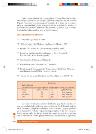 Actualización educativa142 Actualización educativa142
Paula es una niña cuyas características concuerdan con su edad
cronológica; orientada en tiempo, persona y espacio. Su discurso es
lógico, coherente y avanzado para su edad. A lo largo de la evalua-
ción se mostró cooperadora, muy platicadora, se comió las uñas y en
ocasiones no prestaba atención a los detalles. Comentó que se siente
rechazada en la escuela y que no tiene amigas.
Instrumentos utilizados
➱ Entrevista a padres y al niño
➱ Teele Inventory for Multiple Intelligences (Teele, 1992)
➱ Prueba de Creatividad (Betancourt y Valadez, 1996 )
➱ Escala de Inteligencia Revisada para el Nivel Escolar de
Wechsler (WISC – R – Español)
➱ Cuestionario de Intereses (Sáenz, J.)
➱ Cuestionario para maestros de C. Conners
➱ Escala para la Evaluación del Trastorno por Déficit de Atención 	
con Hiperactividad (EDAH, Farré y García)
➱ Escala de Ansiedad Manifiesta de Reynolds y col. (CMAS- R)
					
				 Resultados
Área intelectual
Los resultados arrojados en la prueba de inteligencia fueron los siguientes:
ESCALA PUNT. NORM. ci EQUIVALENTE
Verbal 84 143 Muy Superior
Ejecución 71 130 Muy Superior
Total 155 141 Muy Superior
Con estos resultados estamos hablando que Paula cuenta con
una capacidad intelectual muy superior (solo 2.2% de los niños de su
edad presentan una puntuación igual o arriba de ésta), cuya capacidad
de comprensión verbal y organización perceptual están muy desarro-
lladas, destacando significativamente la capacidad que tiene que ver
con comprensión verbal, procesamiento de información y capacidad
Material de estudio.indd 76 29/11/06 05:56:46
 