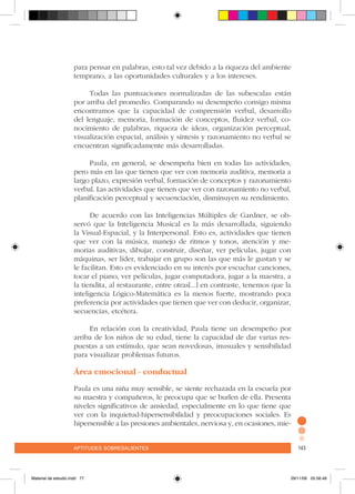 aptitudes sobresalientes 143aptitudes sobresalientes 143
para pensar en palabras, esto tal vez debido a la riqueza del ambiente
temprano, a las oportunidades culturales y a los intereses.
Todas las puntuaciones normalizadas de las subescalas están
por arriba del promedio. Comparando su desempeño consigo misma
encontramos que la capacidad de comprensión verbal, desarrollo
del lenguaje, memoria, formación de conceptos, fluidez verbal, co-
nocimiento de palabras, riqueza de ideas, organización perceptual,
visualización espacial, análisis y síntesis y razonamiento no verbal se
encuentran significadamente más desarrolladas.
Paula, en general, se desempeña bien en todas las actividades,
pero más en las que tienen que ver con memoria auditiva, memoria a
largo plazo, expresión verbal, formación de conceptos y razonamiento
verbal. Las actividades que tienen que ver con razonamiento no verbal,
planificación perceptual y secuenciación, disminuyen su rendimiento.
De acuerdo con las Inteligencias Múltiples de Gardner, se ob-
servó que la Inteligencia Musical es la más desarrollada, siguiendo
la Visual-Espacial, y la Interpersonal. Esto es, actividades que tienen
que ver con la música, manejo de ritmos y tonos, atención y me-
morias auditivas, dibujar, construir, diseñar, ver películas, jugar con
máquinas, ser líder, trabajar en grupo son las que más le gustan y se
le facilitan. Esto es evidenciado en su interés por escuchar canciones,
tocar el piano, ver películas, jugar computadora, jugar a la maestra, a
la tiendita, al restaurante, entre otras[...] en contraste, tenemos que la
inteligencia Lógico-Matemática es la menos fuerte, mostrando poca
preferencia por actividades que tienen que ver con deducir, organizar,
secuencias, etcétera.
En relación con la creatividad, Paula tiene un desempeño por
arriba de los niños de su edad, tiene la capacidad de dar varias res-
puestas a un estímulo, que sean novedosas, inusuales y sensibilidad
para visualizar problemas futuros.
Área emocional - conductual
Paula es una niña muy sensible, se siente rechazada en la escuela por
su maestra y compañeros, le preocupa que se burlen de ella. Presenta
niveles significativos de ansiedad, especialmente en lo que tiene que
ver con la inquietud-hipersensibilidad y preocupaciones sociales. Es
hipersensible a las presiones ambientales, nerviosa y, en ocasiones, mie-
Material de estudio.indd 77 29/11/06 05:56:46
 