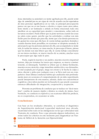 Actualización educativa144 Actualización educativa144
dosa; internaliza su ansiedad y se siente agobiada por ello, puede sentir
algo de ansiedad por no ser capaz de vivir de acuerdo con las expectativas
de otras personas significativas en su vida; su principal preocupación
parece ser que no es tan buena o efectiva o capaz como otros niños,
tiene miedo a ser lastimada o aislada en forma emocional; todo esto
interfiere en su capacidad para atender y concentrarse, sobre todo en
las tareas escolares. Paula refiere que se pone nerviosa cuando las cosas
no salen como quiere, percibe que las actividades a realizar son más
fáciles para los demás que para ella, siente que a las demás personas no
les gustan las cosas que ella hace, le cuesta trabajo quedarse dormida y
cuando duerme tiene pesadillas; en ocasiones se despierta asustada; le
preocupa lo que las personas piensen de ella, aun acompañada se siente
sola, le sudan las manos, se cansa mucho, le preocupa el futuro, piensa
que los demás son más felices que ella, le cuesta trabajo concentrarse
en sus tareas escolares, se mueve mucho de su asiento, muchas veces
le preocupan que algo malo le pase.
Paula, según la maestra y sus padres, muestra excesiva inquietud
motora, deja por terminar las tareas que empieza, se mueve constan-
temente, es intranquila. También se refiere que se distrae fácilmente,
muestra escasa atención, exige inmediata satisfacción a sus demandas,
es mal aceptada por el grupo, niega sus errores y le hecha la culpa a
otros, discute y pelea por cualquier cosa y se lleva mal con sus com-
pañeros. Estas últimas conductas habría que analizarlas más profunda-
mente pues en ocasiones el comportamiento de un niño superdotado
puede interpretarse de esta manera, además, dadas sus características
cognitivas, estos niños pueden ser rechazados lo que puede ocasionar
entonces dificultades de integración, cooperación y aceptación.
Presenta un problema de conducta que se traduce en “decir men-
tiras”, cambia de manera rápida y drástica su estado de ánimo, hace
berrinche, su conducta es explosiva y en ocasiones difícil de predecir,
no es cooperadora, en ocasiones se aísla.
Conclusiones
Con base en los resultados obtenidos, se corrobora el diagnóstico
de Superdotación intelectual (capacidad intelectual muy elevada,
creatividad sobre todo en las inteligencias en las que sobresalen) más
Trastorno de conducta. Pese a que presenta algunos indicadores, no
reúne todos los criterios en este momento para diagnosticar un Tras-
torno de Déficit de la Atención con Hiperactividad.
Material de estudio.indd 78 29/11/06 05:56:46
 