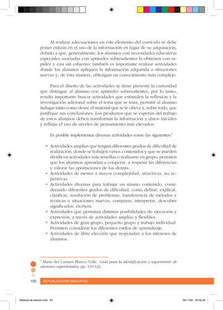 Actualización educativa150 Actualización educativa150
5
María del Carmen Blanco Valle, Guía para la identificación y seguimiento de
alumnos superdotados, pp. 119-122.
Al realizar adecuaciones en este elemento del currículo se debe
poner énfasis en el uso de la información en lugar de su adquisición,
debido a que, generalmente, los alumnos con necesidades educativas
especiales asociadas con aptitudes sobresalientes la obtienen con ra-
pidez y casi sin esfuerzo; también es importante realizar actividades
donde los alumnos apliquen la información adquirida a situaciones
nuevas y, de esta manera, obtengan un conocimiento más complejo.
Para el diseño de las actividades se tiene presente la curiosidad
que distingue al alumno con aptitudes sobresalientes, por lo tanto,
resulta importante buscar actividades que estimulen la reflexión y la
investigación adicional sobre el tema que se trata, permitir al alumno
indagar tanto como desee el material que se le ofrece y, sobre todo, que
justifique sus conclusiones. Los productos que se esperan del trabajo
de estos alumnos deben transformar la información y datos iniciales
y reflejar el uso de niveles de pensamiento más elevados.
Es posible implementar diversas actividades como las siguientes:5
•	Actividades amplias que tengan diferentes grados de dificultad de
realización, donde se trabajen varios contenidos y que se pueden
dividir en actividades más sencillas o realizarse en grupo, permiten
que los alumnos aprendan a cooperar, a respetar las diferencias
y valorar las aportaciones de los demás.
•	Actividades de menor a mayor complejidad, atractivas, no re-
petitivas.
•	Actividades diversas para trabajar un mismo contenido, consi-
derando diferentes grados de dificultad, como definir, explicar,
clasificar, resolución de problemas, transferencia de métodos y
técnicas a situaciones nuevas, comparar, interpretar, descubrir
significados, etcétera.
•	Actividades que permitan distintas posibilidades de ejecución y
expresión, a través de actividades amplias y flexibles.
•	Actividades de gran grupo, pequeño grupo y trabajo individual.
Permiten considerar los diferentes estilos de aprendizaje.
•	Actividades de libre elección que respondan a los intereses de
alumnos.
Material de estudio.indd 84 29/11/06 05:56:48
 