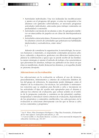 aptitudes sobresalientes 151aptitudes sobresalientes 151
•	Actividades individuales. Una vez realizadas las modificaciones
y ajustes en el programa del grupo, si estas no responden a los
alumnos con aptitudes sobresalientes, es necesario programar
actividades individuales, adecuadas para trabajar contenidos en
profundidad o extensión.
•	Actividades con tutoría de un alumno a otro. Es apropiado estable-
cer un intercambio de papeles en un clima de interdependencia
positiva.
•	Actividades extracurriculares. Promueven el desarrollo integral de
los alumnos a través de actividades que potencien sus habilidades
intelectuales y socioafectivas, entre otras.6
[...]
Además de considerar la organización, la metodología, los recur-
sos humanos y materiales, es importante contemplar proyectos artís-
ticos, culturales y deportivos, gestionar con diferentes instituciones y
planear la colaboración y apoyo que se puede recibir de las familias.
La mejor estrategia es ajustar el método de trabajo a las características
que presentan los alumnos, trabajar sus aptitudes en las áreas en que
éstas se manifiestan, donde destacan los alumnos, y en aquellas donde
se presenta desajuste.
Adecuaciones en la evaluación
Las adecuaciones en la evaluación se refieren al uso de técnicas,
procedimientos, instrumentos y criterios de evaluación distintos de
los del grupo de referencia. Es importante poder distinguir, entre el
objetivo de la evaluación y las técnicas, las actividades o instrumen-
tos concretos que se emplean para llevarla a cabo e incorporar en
las actividades el tipo de ayudas más apropiadas para el alumno y
adecuar los criterios de evaluación, que cobran sentido en el ámbi-
to de la propuesta curricular y consisten en dar prioridad, cambiar,
temporalizar o introducir ciertos criterios de evaluación, dependiendo
de los propósitos y contenidos establecidos. Las adecuaciones en la
evaluación se relacionan directamente con las que se llevan a cabo
en los contenidos y propósitos.7
6
Luz F. Pérez, Pilar Domínguez Rodríguez y Olga Díaz Fernández, El desarrollo
de los más capaces. Guía para educadores, p. 140.
7
I. García Cedillo e I. Escalante Herrera (coords.), Curso nacional de integración
educativa. Lecturas, pp. 164-167.
Material de estudio.indd 85 29/11/06 05:56:49
 