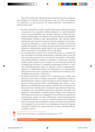 Actualización educativa152 Actualización educativa152
8
María Antonia Casanova, La evaluación educativa, pp. 95-99.
Hay otras formas de evaluación que el maestro puede considerar,
por ejemplo, de acuerdo con las personas que en cada caso realizan
la evaluación, se dan procesos de autoevaluación, coevaluación y
heteroevaluación:8
•	La autoevaluación se realiza cuando la persona evalúa sus propias
actuaciones. Los maestros deben promover la autoevaluación
como un procedimiento que permita adecuar la evaluación em-
pleada comúnmente con el grupo al caso del alumno con aptitudes
sobresalientes debido a que, generalmente, este alumno posee
elementos para evaluar los procesos que ha seguido y los produc-
tos que ha obtenido, y es capaz de valorar su trabajo y el nivel de
satisfacción logrado. Al realizar esta autoevaluación, el alumno con
aptitudes sobresalientes podrá aplicar este procedimiento a otras
áreas curriculares y actividades de su vida diaria.
•	La coevaluación consiste en la evaluación mutua o conjunta de
una actividad o un trabajo determinado, realizado entre varios. En
este caso, tras la práctica de una serie de actividades o al finalizar
una unidad didáctica, alumnos y profesor, o profesores, pueden
evaluar ciertos aspectos de su interés. La coevaluación puede ser
un medio que favorezca el sentido de pertenencia al llevar a cabo
una retroalimentación entre los alumnos sobre la organización,
esfuerzo y calidad del trabajo; el compromiso y la responsabili-
dad puestos en la tarea; el grado de colaboración mostrado y los
resultados alcanzados, entre otras.
•	La heteroevaluación consiste en la evaluación que realiza una
persona a otra sobre su trabajo, actuación, rendimiento, etcétera.
Habitualmente, la lleva a cabo el profesor con los alumnos. Es un
proceso valioso por los datos y posibilidades que ofrece y com-
plejo por las dificultades que supone enjuiciar las actuaciones de
otras personas. Además de la evaluación que efectua el maestro,
el alumno con necesidades educativas especiales asociadas con
aptitudes sobresalientes también puede realizar una evaluación
del trabajo hecho por sus compañeros con el fin de recuperar sus
experiencias, puntos de vista, reflexiones, nivel de participación
y calidad del trabajo, si es que se solicitó la realización de alguna
tarea; el alumno está recibiendo un apoyo de tipo extracurricular
y lo comparte con el resto de sus compañeros a través de alguna
actividad (conferencia, exposición de un tema, presentación de
un libro y otros).
Material de estudio.indd 86 29/11/06 05:56:49
 