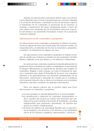 aptitudes sobresalientes 153aptitudes sobresalientes 153
Además, las adecuaciones curriculares deben contar con criterios
y procedimientos para evaluar la propia propuesta curricular adaptada
y la evolución del alumno, orientando la toma de decisiones respecto
al tratamiento de los contenidos, la promoción de los alumnos, al
aumento o disminución del apoyo programado dentro o fuera del
aula; deben estar orientadas por las necesidades educativas especia-
les del alumno y las prioridades formuladas al inicio de la propuesta
curricular adaptada.
Adecuaciones en los contenidos y propósitos
Las adecuaciones en los contenidos y propósitos se refieren a la priori-
zación de algunos de éstos que forman parte del currículo común; a la
temporalización; a la introducción de nuevos contenidos y propósitos,
y también a la eliminación de algunos de éstos.
Las adecuaciones en los contenidos y propósitos se realizan en fun-
ción de aquellos que el alumno ya domina, los que respondan a las habi-
lidades y aptitudes en las que destaca y a sus intereses y motivaciones.
Las adecuaciones curriculares propician la interdisciplinariedad, la
graduación de las actividades en cuanto a complejidad y su presentación
en bloques diferenciados; la exposición de opciones para ampliar los
contenidos, dirigidas a todo el grupo, así como la búsqueda de espa-
cios y momentos para elegir el desarrollo de las tareas. Los conceptos
abstractos y las generalizaciones son elementos fundamentales de las
discusiones, exposiciones y materiales de consulta que se consideren
en la respuesta educativa que se ofrezca a los alumnos con necesidades
educativas especiales asociadas con aptitudes sobresalientes.
Éstos son algunos criterios que se pueden seguir para hacer
adecuaciones en contenidos y propósitos:
a)	La funcionalidad, la interdisciplinariedad y la transversalidad.
b)	La identificación y distinción de contenidos fundamentales, es
decir, aquellos que poseen un carácter más funcional, que con-
tribuyen en mayor medida al desarrollo de habilidades o resultan
indispensables para posteriores aprendizajes, de aquellos que
tienen un carácter complementario.
c)	El diseño de objetivos de aprendizaje flexibles que se adecúen a
las necesidades, a las destrezas, a los intereses y a las habilidades
únicas de los alumnos (cognitivas, instrumentales y afectivas).
Material de estudio.indd 87 29/11/06 05:56:49
 
