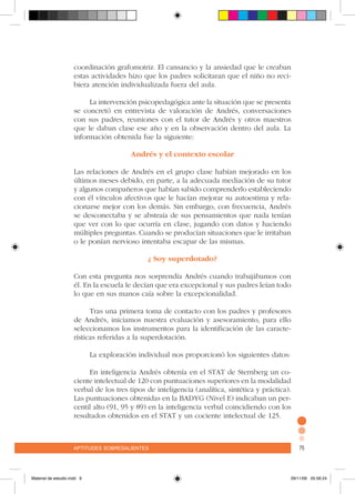 aptitudes sobresalientes 75aptitudes sobresalientes 75
coordinación grafomotriz. El cansancio y la ansiedad que le creaban
estas actividades hizo que los padres solicitaran que el niño no reci-
biera atención individualizada fuera del aula.
La intervención psicopedagógica ante la situación que se presenta
se concretó en entrevista de valoración de Andrés, conversaciones
con sus padres, reuniones con el tutor de Andrés y otros maestros
que le daban clase ese año y en la observación dentro del aula. La
información obtenida fue la siguiente:
Andrés y el contexto escolar
Las relaciones de Andrés en el grupo clase habían mejorado en los
últimos meses debido, en parte, a la adecuada mediación de su tutor
y algunos compañeros que habían sabido comprenderlo estableciendo
con él vínculos afectivos que le hacían mejorar su autoestima y rela-
cionarse mejor con los demás. Sin embargo, con frecuencia, Andrés
se desconectaba y se abstraía de sus pensamientos que nada tenían
que ver con lo que ocurría en clase, jugando con datos y haciendo
múltiples preguntas. Cuando se producían situaciones que le irritaban
o le ponían nervioso intentaba escapar de las mismas.
¿ Soy superdotado?
Con esta pregunta nos sorprendía Andrés cuando trabajábamos con
él. En la escuela le decían que era excepcional y sus padres leían todo
lo que en sus manos caía sobre la excepcionalidad.
Tras una primera toma de contacto con los padres y profesores
de Andrés, iniciamos nuestra evaluación y asesoramiento, para ello
seleccionamos los instrumentos para la identificación de las caracte-
rísticas referidas a la superdotación.
La exploración individual nos proporcionó los siguientes datos:
En inteligencia Andrés obtenía en el STAT de Sternberg un co-
ciente intelectual de 120 con puntuaciones superiores en la modalidad
verbal de los tres tipos de inteligencia (analítica, sintética y práctica).
Las puntuaciones obtenidas en la BADYG (Nivel E) indicaban un per-
centil alto (91, 95 y 89) en la inteligencia verbal coincidiendo con los
resultados obtenidos en el STAT y un cociente intelectual de 125.
Material de estudio.indd 9 29/11/06 05:56:24
 
