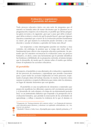 Actualización educativa156 Actualización educativa156
* Fragmento de “Enriquecimiento del contexto áulico”, en Propuesta de interven-
ción educativa para alumnos y alumnas con aptitudes sobresalientes, sep, seb,
dgdgie (en prensa).
1
Elizabeth F. Shores y Cathy Grace, El portafolio paso a paso. Infantil y primaria, p. 57
Evaluación y seguimiento:
el portafolio del alumno*
Todo proceso educativo inicia con una serie de preguntas que el
maestro se formula antes de tomar decisiones que se plasmen en su
programación; respecto a la evaluación, es posible que dichas pregun-
tas giren en torno a lo siguiente: ¿por qué o para qué debo evaluar?,
¿qué debo evaluar y a través de qué lo puedo hacer?, ¿por qué algunos
maestros comentan que a través de la evaluación pueden transformar
su clase?, ¿de qué manera la evaluación puede servirme a mí como
docente y ayudar al alumno a aprender de forma más eficaz?
Las respuestas a estas interrogantes pueden ser muchas y muy
variadas; sin embargo, la postura que se tenga ante todas ellas es
fundamental para ofrecer una respuesta educativa pertinente. Se pre-
tende que los maestros reconozcan la evaluación como un proceso
formativo, es decir, como una herramienta que le permite identificar
las fortalezas y debilidades de su propuesta curricular, al mismo tiempo
que la desarrolla, de modo que le orienta sobre el rumbo que deben
tomar al replantear las acciones educativas.
El portafolio
Al respecto, el portafolio es una alternativa de evaluación y seguimiento
de los procesos de enseñanza y aprendizaje que permite concentrar
paso a paso todas las acciones implicadas en estos procesos, respe-
tando el propio ritmo del trabajo docente; le enseña al maestro cómo
mejorar su práctica y respeta la diferencia que existe entre los alumnos,
en lugar de intentar demostrar que son iguales.
El portafolio es una recopilación de elementos o materiales que
ponen de manifiesto los diferentes aspectos del crecimiento personal
y el desarrollo de cada alumno a lo largo de un determinado periodo
[sic];1
es un instrumento didáctico que responde a la perspectiva de la
evaluación formativa, que permite la renovación de las actividades de
aprendizaje, y refleja o muestra la evidencia de lo que el alumno es
Material de estudio.indd 90 29/11/06 05:56:50
 