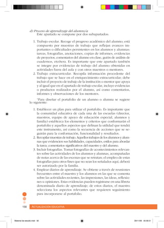 Actualización educativa158 Actualización educativa158
d) Proceso de aprendizaje del alumno/a
Este apartado se compone por dos subapartados:
1.	Trabajo escolar. Recoge el progreso académico del alumno; está
compuesto por muestras de trabajo que reflejan avances im-
portantes o dificultades persistentes en los alumnos y alumnas:
tareas, fotografías, anotaciones, copias de informes, evidencias
de proyectos, comentarios del alumno en clase, guión de análisis de
cuadernos, etcétera. Es importante que este apartado también
se integre por evidencias de trabajo del alumno obtenidas en
actividades fuera del aula y con otros maestros o mentores.
2.	Trabajo extracurricular. Recopila información procedente del
trabajo que se hace en el enriquecimiento extracurricular; debe
incluir el proyecto de trabajo de la institución o mentor que apoya
y al igual que en el apartado de trabajo escolar, incluye evidencias
o productos realizados por el alumno, así como comentarios,
informes y observaciones de los mentores.
“Para diseñar el portafolio de un alumno o alumna se sugiere
lo siguiente:
1.	Establecer un plan para utilizar el portafolio. Es importante que
la comunidad educativa de cada una de las escuelas (director,
maestros, equipo de apoyo de educación especial, alumnos y
familia) establezca los elementos y criterios que conformarán el
portafolio y aquellos aspectos que definan la utilidad que tendrá
este instrumento, así como la secuencia de acciones que se se-
guirán para la conformación, funcionalidad y resultados.
2.	Recopilar muestras de trabajo. Aquellos trabajos de los alumnos y alum-
nas que evidencien sus habilidades, capacidades, estilos para abordar
la tarea; comentarios significativos del maestro y del alumno.
3.	Incluir fotografías. Tomar fotografías de acontecimientos relevan-
tes sobre las actividades de los alumnos y alumnas, acompañadas
de notas acerca de las escenas que se retratan; el empleo de estas
fotografías para otros fines que no sean los señalados aquí, deberá
ser autorizado por la familia.
4.	Emplear diarios de aprendizaje. Se obtiene a través de reuniones
frecuentes entre el maestro y los alumnos en las que se comenta
sobre las actividades recientes, las impresiones, las ideas, reflexio-
nes u opiniones. Estas evidencias pueden registrarse en una libreta
denominada diario de aprendizaje; de estos diarios, el maestro
selecciona los aspectos relevantes que requieren seguimiento
para incorporarse al portafolio.
Material de estudio.indd 92 29/11/06 05:56:51
 