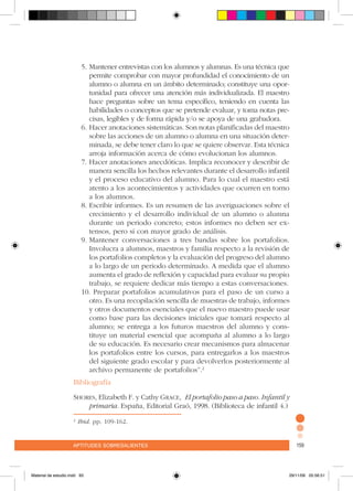 aptitudes sobresalientes 159aptitudes sobresalientes 159
5.	Mantener entrevistas con los alumnos y alumnas. Es una técnica que
permite comprobar con mayor profundidad el conocimiento de un
alumno o alumna en un ámbito determinado; constituye una opor-
tunidad para ofrecer una atención más individualizada. El maestro
hace preguntas sobre un tema específico, teniendo en cuenta las
habilidades o conceptos que se pretende evaluar, y toma notas pre-
cisas, legibles y de forma rápida y/o se apoya de una grabadora.
6.	Hacer anotaciones sistemáticas. Son notas planificadas del maestro
sobre las acciones de un alumno o alumna en una situación deter-
minada, se debe tener claro lo que se quiere observar. Esta técnica
arroja información acerca de cómo evolucionan los alumnos.
7.	Hacer anotaciones anecdóticas. Implica reconocer y describir de
manera sencilla los hechos relevantes durante el desarrollo infantil
y el proceso educativo del alumno. Para lo cual el maestro está
atento a los acontecimientos y actividades que ocurren en torno
a los alumnos.
8.	Escribir informes. Es un resumen de las averiguaciones sobre el
crecimiento y el desarrollo individual de un alumno o alumna
durante un periodo concreto; estos informes no deben ser ex-
tensos, pero sí con mayor grado de análisis.
9.	Mantener conversaciones a tres bandas sobre los portafolios.
Involucra a alumnos, maestros y familia respecto a la revisión de
los portafolios completos y la evaluación del progreso del alumno
a lo largo de un periodo determinado. A medida que el alumno
aumenta el grado de reflexión y capacidad para evaluar su propio
trabajo, se requiere dedicar más tiempo a estas conversaciones.
10. Preparar portafolios acumulativos para el paso de un curso a
otro. Es una recopilación sencilla de muestras de trabajo, informes
y otros documentos esenciales que el nuevo maestro puede usar
como base para las decisiones iniciales que tomará respecto al
alumno; se entrega a los futuros maestros del alumno y cons-
tituye un material esencial que acompaña al alumno a lo largo
de su educación. Es necesario crear mecanismos para almacenar
los portafolios entre los cursos, para entregarlos a los maestros
del siguiente grado escolar y para devolverlos posteriormente al
archivo permanente de portafolios”.2
Bibliografía
Shores, Elizabeth F. y Cathy Grace, El portafolio paso a paso. Infantil y
primaria. España, Editorial Graó, 1998. (Biblioteca de infantil 4.)
2
Ibid. pp. 109-162.
Material de estudio.indd 93 29/11/06 05:56:51
 