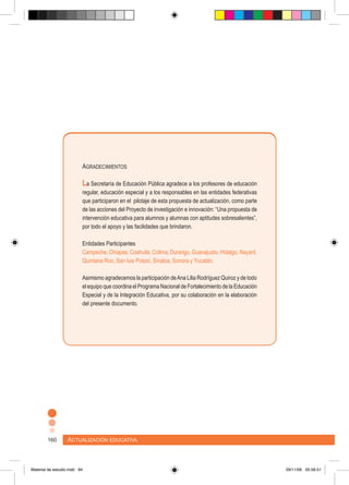 Actualización educativa160
Agradecimientos
La Secretaría de Educación Pública agradece a los profesores de educación
regular, educación especial y a los responsables en las entidades federativas
que participaron en el pilotaje de esta propuesta de actualización, como parte
de las acciones del Proyecto de investigación e innovación: “Una propuesta de
intervención educativa para alumnos y alumnas con aptitudes sobresalientes”,
por todo el apoyo y las facilidades que brindaron.
Entidades Participantes
Campeche, Chiapas, Coahuila, Colima, Durango, Guanajuato, Hidalgo, Nayarit,
Quintana Roo, San luis Potosí, Sinaloa, Sonora y Yucatán.
Asimismo agradecemos la participación deAna Lilia Rodríguez Quiroz y de todo
el equipo que coordina el Programa Nacional de Fortalecimiento de la Educación
Especial y de la Integración Educativa, por su colaboración en la elaboración
del presente documento.
Material de estudio.indd 94 29/11/06 05:56:51
 