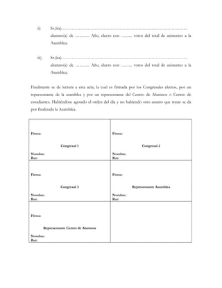 ii)        Sr.(ita)……………………………………………………………………………
              alumno(a) de ………. Año, electo con …….. votos del total de asistentes a la
              Asamblea.


   iii)       Sr.(ita)……………………………………………………………………………
              alumno(a) de ………. Año, electo con …….. votos del total de asistentes a la
              Asamblea.


Finalmente se da lectura a esta acta, la cual es firmada por los Congresales electos, por un
representante de la asamblea y por un representante del Centro de Alumnos o Centro de
estudiantes. Habiéndose agotado el orden del día y no habiendo otro asunto que tratar se da
por finalizada la Asamblea.




Firma:                                        Firma:


                    Congresal 1                                Congresal 2

Nombre:                                       Nombre:
Rut:                                          Rut:



Firma:                                        Firma:


                    Congresal 3                           Representante Asamblea

Nombre:                                       Nombre:
Rut:                                          Rut:



Firma:


          Representante Centro de Alumnos

Nombre:
Rut:
 