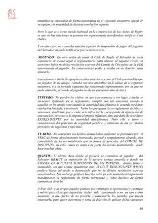 10
amarillas se impondría de forma automática en el siguiente encuentro oficial de
su equipo, sin necesidad de dictarse resolución expresa.
Pero lo que es o viene siendo habitual en la competición de los clubes de Rugby
es que dichas sanciones se pronuncien expresamente acordándose notificar a los
clubes.
Y en este caso, no constaba sanción expresa de suspensión de jugar del jugador
del Salvador, ni pudo notificarse por su inexistencia.
SEGUNDO.- En otro orden de cosas el Club de Rugby el Salvador ni tenía
constancia de causa legal o reglamentaria para alinear al jugador Graftt, ni
asimismo había recibido resolución expresa del Comité de Disciplina de la FER
sancionando al jugador. En consecuencia podía y estaba en su derecho para
alinearle.
(recordamos a título de ejemplo en años anteriores como el Club constándole que
un jugador de su equipo contaba con tres amarillas no le alineo en el siguiente
encuentro, y a la jornada siguiente fue sancionado expresamente, por lo que no
pudo alinearle, privando al jugador no de un encuentro sino de dos.)
TERCERO.- No pueden los clubes sin que expresamente y sin lugar a dudas se
encuentre tipificado en el reglamento, cumplir con las sanciones cuando a
aquellos se les antoje sino cuando la autoridad disciplinaria lo acuerde mediante
resolución fundada, y motivada. Todos los preceptos de un reglamento de faltas y
sanciones, conllevan que a cada acto infractor le corresponde la aplicación de
una sanción, pero no se la impone el propio infractor, sino que debe de acordarse
EXPRESAMENTE por la autoridad disciplinaria. Todo ello a tenor y
cumplimiento del principio de seguridad jurídica, y asimismo de los ya citados
principios de legalidad y tipicidad.
CUARTO.- No concurren los hechos denunciados conforme se pretenden por el
VRAC de forma absolutamente interesada, parcial y sesgadamente alegada, aún
constándole de forma indubitada que la forma de proceder del COMITÉ DE
DISCIPLINA en estos casos es como esta parte ha venido manteniendo desde
hace muchos años.
QUINTO.- El ultimo Acta donde al parecer se comunica al jugador del
Salvador GRAFTT la imposición de la tercera tarjeta amarilla y donde no
CONSTA LA SUPUESTA SUSPENSION DE UN PARTIDO, devino firme e
inatacable, sin que conste igualmente que el CLUB DENUNCIANTE (VRAC)
pudiera haber advertido o denunciado que no se dictara resolución expresa
sancionadora. Sin embargo prefiere hacerlo valer en este momento interpretando
mendazmente el reglamento de forma interesada y como decimos de forma
contraria a derecho.
A Este club y al propio jugador pudiera por estrategia u oportunidad y prestigio
y mérito para el propio deportista haber sido sancionado o no en uno u otro
momento a los efectos de no privarle o suspenderle los partidos que pueda
interesarle, pero quien determina y toma la decisión de aplicar dicha sanciones
 