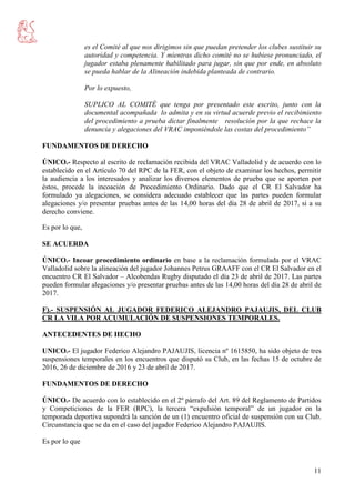 11
es el Comité al que nos dirigimos sin que puedan pretender los clubes sustituir su
autoridad y competencia. Y mientras dicho comité no se hubiese pronunciado, el
jugador estaba plenamente habilitado para jugar, sin que por ende, en absoluto
se pueda hablar de la Alineación indebida planteada de contrario.
Por lo expuesto,
SUPLICO AL COMITÉ que tenga por presentado este escrito, junto con la
documental acompañada lo admita y en su virtud acuerde previo el recibimiento
del procedimiento a prueba dictar finalmente resolución por la que rechace la
denuncia y alegaciones del VRAC imponiéndole las costas del procedimiento”
FUNDAMENTOS DE DERECHO
ÚNICO.- Respecto al escrito de reclamación recibida del VRAC Valladolid y de acuerdo con lo
establecido en el Artículo 70 del RPC de la FER, con el objeto de examinar los hechos, permitir
la audiencia a los interesados y analizar los diversos elementos de prueba que se aporten por
éstos, procede la incoación de Procedimiento Ordinario. Dado que el CR El Salvador ha
formulado ya alegaciones, se considera adecuado establecer que las partes pueden formular
alegaciones y/o presentar pruebas antes de las 14,00 horas del día 28 de abril de 2017, si a su
derecho conviene.
Es por lo que,
SE ACUERDA
ÚNICO.- Incoar procedimiento ordinario en base a la reclamación formulada por el VRAC
Valladolid sobre la alineación del jugador Johannes Petrus GRAAFF con el CR El Salvador en el
encuentro CR El Salvador – Alcobendas Rugby disputado el día 23 de abril de 2017. Las partes
pueden formular alegaciones y/o presentar pruebas antes de las 14,00 horas del día 28 de abril de
2017.
F).- SUSPENSIÓN AL JUGADOR FEDERICO ALEJANDRO PAJAUJIS, DEL CLUB
CR LA VILA POR ACUMULACIÓN DE SUSPENSIONES TEMPORALES.
ANTECEDENTES DE HECHO
UNICO.- El jugador Federico Alejandro PAJAUJIS, licencia nº 1615850, ha sido objeto de tres
suspensiones temporales en los encuentros que disputó su Club, en las fechas 15 de octubre de
2016, 26 de diciembre de 2016 y 23 de abril de 2017.
FUNDAMENTOS DE DERECHO
ÚNICO.- De acuerdo con lo establecido en el 2º párrafo del Art. 89 del Reglamento de Partidos
y Competiciones de la FER (RPC), la tercera “expulsión temporal” de un jugador en la
temporada deportiva supondrá la sanción de un (1) encuentro oficial de suspensión con su Club.
Circunstancia que se da en el caso del jugador Federico Alejandro PAJAUJIS.
Es por lo que
 