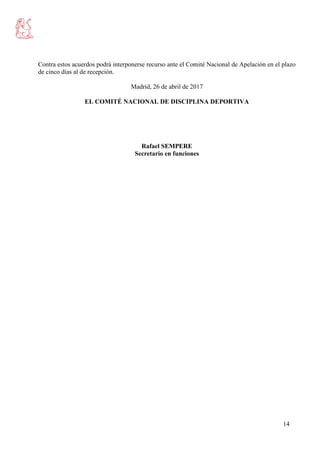 14
Contra estos acuerdos podrá interponerse recurso ante el Comité Nacional de Apelación en el plazo
de cinco días al de recepción.
Madrid, 26 de abril de 2017
EL COMITÉ NACIONAL DE DISCIPLINA DEPORTIVA
Rafael SEMPERE
Secretario en funciones
 