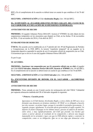 3
RPC). En el cumplimiento de la sanción se deberá tener en cuenta lo que establece el Art.76 del
RPC.
SEGUNDO.- AMONESTACIÓN al Club Alcobendas Rugby (Art. 104 del RPC).
D).- SUSPENSIÓN AL JUGADOR JOHANNES PETRUS GRAAFF, DEL CLUB CR EL
SALVADOR POR ACUMULACIÓN DE SUSPENSIONES TEMPORALES.
ANTECEDENTES DE HECHO
PRIMERO.- El jugador Johannes Petrus GRAAFF, licencia nº 0709403, ha sido objeto de tres
suspensiones temporales en los encuentros que disputó su Club, en las fechas 19 de noviembre
de 2016, 13 de noviembre de 2016 y 9 de abril de 2017.
FUNDAMENTOS DE DERECHO
ÚNICO.- De acuerdo con lo establecido en el 2º párrafo del Art. 89 del Reglamento de Partidos
y Competiciones de la FER (RPC), la tercera “expulsión temporal” de un jugador en la
temporada deportiva supondrá la sanción de un (1) encuentro oficial de suspensión con su Club.
Circunstancia que se da en el caso del jugador Johannes Petrus GRAAFF.
Es por lo que
SE ACUERDA
PRIMERO.- Sancionar con suspensión por un (1) encuentro oficial con su club al jugador
del Club CR El Salvador, Johannes Petrus GRAAFF, licencia nº 0709403 (Art. 89 del RPC).
En el cumplimiento de la sanción se deberá tener en cuenta lo que establece el Art.76 del RPC.
SEGUNDO.- AMONESTACIÓN al Club CR El Salvador (Art. 104 del RPC).
E).- ENCUENTRO DIVISIÓN DE HONOR, CR EL SALVADOR – ALCOBENDAS
RUGBY
ANTECEDENTES DE HECHO
PRIMERO.- Tiene entrada en este Comité escrito de reclamación del club VRAC Valladolid
por supuesta alineación indebida del CR el Salvador alegando lo siguiente:
“ Primero.- Cuestión previa
Ignoramos si el Club Sanitas Alcobendas Rugby, u otros clubes de DH van o no a
formular una denuncia en términos similares. El VRAC se ve obligado a hacerlo
por dos razones: en primer lugar, porque lo sucedido le perjudica gravemente. Y,
segundo, porque, igualmente, lo ocurrido afecta gravemente al rugby español. Un
deporte en franco despegue en los últimos meses, gracias al esfuerzo de muchos,
entre otros, y muy significativamente, del Club que presido. Los hechos que
vamos a narrar afectan al resultado de la competición y ofrecen una imagen
lamentable de la seriedad y rigor con que la FER debería vigilar y controlar la
competición, como es su obligación. Que no se nos diga que denunciar estos
 