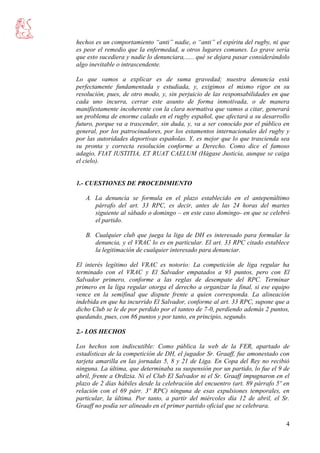 4
hechos es un comportamiento “anti” nadie, o “anti” el espíritu del rugby, ni que
es peor el remedio que la enfermedad, u otros lugares comunes. Lo grave sería
que esto sucediera y nadie lo denunciara,….. qué se dejara pasar considerándolo
algo inevitable o intrascendente.
Lo que vamos a explicar es de suma gravedad; nuestra denuncia está
perfectamente fundamentada y estudiada, y, exigimos el mismo rigor en su
resolución, pues, de otro modo, y, sin perjuicio de las responsabilidades en que
cada uno incurra, cerrar este asunto de forma inmotivada, o de manera
manifiestamente incoherente con la clara normativa que vamos a citar, generará
un problema de enorme calado en el rugby español, que afectará a su desarrollo
futuro, porque va a trascender, sin duda, y, va a ser conocido por el público en
general, por los patrocinadores, por los estamentos internacionales del rugby y
por las autoridades deportivas españolas. Y, es mejor que lo que trascienda sea
su pronta y correcta resolución conforme a Derecho. Como dice el famoso
adagio, FIAT IUSTITIA, ET RUAT CAELUM (Hágase Justicia, aunque se caiga
el cielo).
1.- CUESTIONES DE PROCEDIMIENTO
A. La denuncia se formula en el plazo establecido en el antepenúltimo
párrafo del art. 33 RPC, es decir, antes de las 24 horas del martes
siguiente al sábado o domingo – en este caso domingo- en que se celebró
el partido.
B. Cualquier club que juega la liga de DH es interesado para formular la
denuncia, y el VRAC lo es en particular. El art. 33 RPC citado establece
la legitimación de cualquier interesado para denunciar.
El interés legítimo del VRAC es notorio: La competición de liga regular ha
terminado con el VRAC y El Salvador empatados a 93 puntos, pero con El
Salvador primero, conforme a las reglas de desempate del RPC. Terminar
primero en la liga regular otorga el derecho a organizar la final, si ese equipo
vence en la semifinal que dispute frente a quien corresponda. La alineación
indebida en que ha incurrido El Salvador, conforme al art. 33 RPC, supone que a
dicho Club se le de por perdido por el tanteo de 7-0, perdiendo además 2 puntos,
quedando, pues, con 86 puntos y por tanto, en principio, segundo.
2.- LOS HECHOS
Los hechos son indiscutible: Como pública la web de la FER, apartado de
estadísticas de la competición de DH, el jugador Sr. Graaff, fue amonestado con
tarjeta amarilla en las jornadas 5, 8 y 21 de Liga. En Copa del Rey no recibió
ninguna. La última, que determinaba su suspensión por un partido, lo fue el 9 de
abril, frente a Ordizia. Ni el Club El Salvador ni el Sr. Graaff impugnaron en el
plazo de 2 días hábiles desde la celebración del encuentro (art. 89 párrafo 5º en
relación con el 69 párr. 3º RPC) ninguna de esas expulsiones temporales, en
particular, la última. Por tanto, a partir del miércoles día 12 de abril, el Sr.
Graaff no podía ser alineado en el primer partido oficial que se celebrara.
 