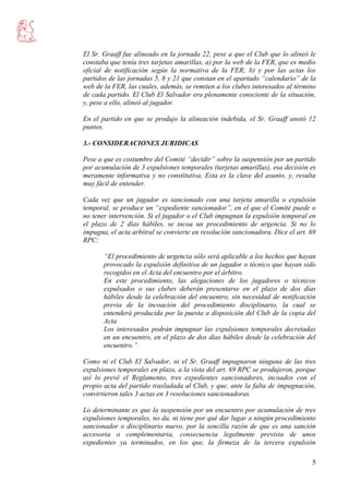 5
El Sr. Graaff fue alineado en la jornada 22, pese a que el Club que lo alineó le
constaba que tenía tres tarjetas amarillas, a) por la web de la FER, que es medio
oficial de notificación según la normativa de la FER; b) y por las actas los
partidos de las jornadas 5, 8 y 21 que constan en el apartado “calendario” de la
web de la FER, las cuales, además, se remiten a los clubes interesados al término
de cada partido. El Club El Salvador era plenamente consciente de la situación,
y, pese a ello, alineó al jugador.
En el partido en que se produjo la alineación indebida, el Sr. Graaff anotó 12
puntos.
3.- CONSIDERACIONES JURIDICAS
Pese a que es costumbre del Comité “decidir” sobre la suspensión por un partido
por acumulación de 3 expulsiones temporales (tarjetas amarillas), esa decisión es
meramente informativa y no constitutiva. Esta es la clave del asunto, y, resulta
muy fácil de entender.
Cada vez que un jugador es sancionado con una tarjeta amarilla o expulsión
temporal, se produce un “expediente sancionador”, en el que el Comité puede o
no tener intervención. Si el jugador o el Club impugnan la expulsión temporal en
el plazo de 2 días hábiles, se incoa un procedimiento de urgencia. Si no lo
impugna, el acta arbitral se convierte en resolución sancionadora. Dice el art. 69
RPC:
“El procedimiento de urgencia sólo será aplicable a los hechos que hayan
provocado la expulsión definitiva de un jugador o técnico que hayan sido
recogidos en el Acta del encuentro por el árbitro.
En este procedimiento, las alegaciones de los jugadores o técnicos
expulsados o sus clubes deberán presentarse en el plazo de dos días
hábiles desde la celebración del encuentro, sin necesidad de notificación
previa de la incoación del procedimiento disciplinario, la cual se
entenderá producida por la puesta a disposición del Club de la copia del
Acta
Los interesados podrán impugnar las expulsiones temporales decretadas
en un encuentro, en el plazo de dos días hábiles desde la celebración del
encuentro.”
Como ni el Club El Salvador, ni el Sr. Graaff impugnaron ninguna de las tres
expulsiones temporales en plazo, a la vista del art. 69 RPC se produjeron, porque
así lo prevé el Reglamento, tres expedientes sancionadores, incoados con el
propio acta del partido trasladada al Club, y que, ante la falta de impugnación,
convirtieron tales 3 actas en 3 resoluciones sancionadoras.
Lo determinante es que la suspensión por un encuentro por acumulación de tres
expulsiones temporales, no da, ni tiene por qué dar lugar a ningún procedimiento
sancionador o disciplinario nuevo, por la sencilla razón de que es una sanción
accesoria o complementaria, consecuencia legalmente prevista de unos
expedientes ya terminados, en los que, la firmeza de la tercera expulsión
 