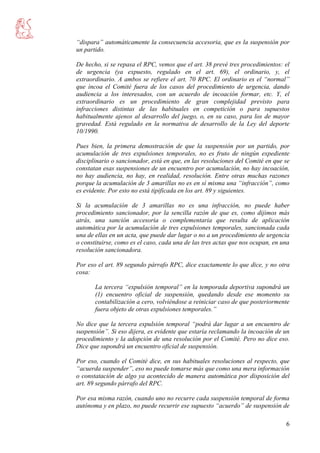 6
“dispara” automáticamente la consecuencia accesoria, que es la suspensión por
un partido.
De hecho, si se repasa el RPC, vemos que el art. 38 prevé tres procedimientos: el
de urgencia (ya expuesto, regulado en el art. 69), el ordinario, y, el
extraordinario. A ambos se refiere el art. 70 RPC. El ordinario es el “normal”
que incoa el Comité fuera de los casos del procedimiento de urgencia, dando
audiencia a los interesados, con un acuerdo de incoación formar, etc. Y, el
extraordinario es un procedimiento de gran complejidad previsto para
infracciones distintas de las habituales en competición o para supuestos
habitualmente ajenos al desarrollo del juego, o, en su caso, para los de mayor
gravedad. Está regulado en la normativa de desarrollo de la Ley del deporte
10/1990.
Pues bien, la primera demostración de que la suspensión por un partido, por
acumulación de tres expulsiones temporales, no es fruto de ningún expediente
disciplinario o sancionador, está en que, en las resoluciones del Comité en que se
constatan esas suspensiones de un encuentro por acumulación, no hay incoación,
no hay audiencia, no hay, en realidad, resolución. Entre otras muchas razones
porque la acumulación de 3 amarillas no es en sí misma una “infracción”, como
es evidente. Por esto no está tipificada en los art. 89 y siguientes.
Si la acumulación de 3 amarillas no es una infracción, no puede haber
procedimiento sancionador, por la sencilla razón de que es, como dijimos más
atrás, una sanción accesoria o complementaria que resulta de aplicación
automática por la acumulación de tres expulsiones temporales, sancionada cada
una de ellas en un acta, que puede dar lugar o no a un procedimiento de urgencia
o constituirse, como es el caso, cada una de las tres actas que nos ocupan, en una
resolución sancionadora.
Por eso el art. 89 segundo párrafo RPC, dice exactamente lo que dice, y no otra
cosa:
La tercera “expulsión temporal” en la temporada deportiva supondrá un
(1) encuentro oficial de suspensión, quedando desde ese momento su
contabilización a cero, volviéndose a reiniciar caso de que posteriormente
fuera objeto de otras expulsiones temporales.”
No dice que la tercera expulsión temporal “podrá dar lugar a un encuentro de
suspensión”. Si eso dijera, es evidente que estaría reclamando la incoación de un
procedimiento y la adopción de una resolución por el Comité. Pero no dice eso.
Dice que supondrá un encuentro oficial de suspensión.
Por eso, cuando el Comité dice, en sus habituales resoluciones al respecto, que
“acuerda suspender”, eso no puede tomarse más que como una mera información
o constatación de algo ya acontecido de manera automática por disposición del
art. 89 segundo párrafo del RPC.
Por esa misma razón, cuando uno no recurre cada suspensión temporal de forma
autónoma y en plazo, no puede recurrir ese supuesto “acuerdo” de suspensión de
 