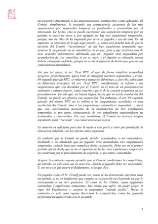 7
un encuentro discutiendo si las amonestaciones, estaban bien o mal aplicadas. El
Comité, simplemente, le recuerda esa consecuencia accesoria de las tres
suspensiones por suspensión temporal ya producidas y consentidas por el
interesado. De hecho, sólo se puede cuestionar una suspensión temporal por un
partido, si existe un error y, por ejemplo, no hay tres expulsiones temporales,
porque, una de ellas de ha imputado por error al jugador y era de otro. En tal
supuesto –a contrario de lo que aquí sucede-, y, como otra prueba más de que la
decisión del Comité “recordatoria” de las tres expulsiones temporales que
acarrea la suspensión no es constitutiva, lo es que, pese a que existiera uno de
esos acuerdos informativos afirmando que un jugador está suspendido por
acumulación de tres amarillas, si no es cierto y el jugador es alineado, nunca
habría alineación indebida, porque no se da el supuesto de hecho que genera esa
consecuencia automática.
Así, por tal causa, el art. 76.a) RPC, al que, de forma simplista pretenderá
acogerse, probablemente, quien trate de impugnar nuestros argumentos, y el art.
89 segundo párrafo RPC, se refieren a supuestos diferentes, y, por ello, colocados
en diferentes preceptos. El art. 76.a) RPC, sencillamente, se refiere a las
suspensiones que son decididas por el Comité, en el seno de un procedimiento
ordinario o extraordinario, como sanción o parte de la sanción propuesta en ese
procedimiento. De ahí que, en buena lógica, hasta que ni existe resolución del
Comité, no puede ser efectiva esa suspensión. Sin embargo, el art. 89 segundo
párrafo del mismo RPC no se refiere a las suspensiones acordadas en una
resolución del Comité, sino a las suspensiones automáticas (supondrá…., dice)
que con consecuencia accesoria de la acumulación de tres expulsiones
temporales, y, por tanto, consecuencia de tres expedientes sancionadores ya
terminados y consentidos. Por eso, insistimos, el Comité no instruye ningún
expediente para “recordar” esa consecuencia accesoria.
Lo anterior es suficiente para dar la razón a esta parte y tener por producida la
alineación indebida, con los efectos antes expuestos.
Es evidente que el Comité no puede decidir, reuniéndose o no reuniéndose,
olvidando o no olvidando que un jugador tiene acumuladas tres suspensiones
temporales, cuándo tiene que cumplirse dicha suspensión. Debe ser en el primer
partido oficial desde que se de el supuesto de hecho: tres expulsiones temporales
no recurridas por el procedimiento de urgencia, y, por tanto, consentidas.
Aceptar lo contrario supone permitir que el Comité condiciones la competición,
decidiendo, en este caso con su inacción, cuándo el jugador debe ser suspendido.
Y, eso no es lo que quiere el Reglamento, ni lo que dice.
Un jugador como el Sr. Graaff puede ser, como se ha demostrado, decisivo para
un partido, y, no es indiferente que cumpla su suspensión en el partido en que le
corresponde o en otro posterior. El resto de los Clubes, cuyos jugadores
ostentaban 3 expulsiones temporales, han tenido que sufrir, sin poder elegir, el
rigor del Reglamento, y, aceptar la suspensión “cuando tocaba”. Hacer lo
contrario en este caso supone desvirtuar la competición, como ha quedado
perfectamente demostrado con lo sucedido.
 