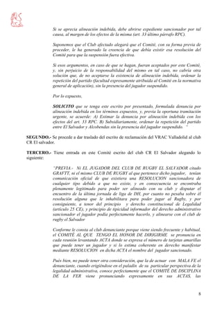 8
Si se aprecia alineación indebida, debe abrirse expediente sancionador por tal
causa, al margen de los efectos de la misma (art. 33 último párrafo RPC).
Suponemos que el Club afectado alegará que el Comité, con su forma previa de
proceder, le ha generado la creencia de que debía existir esa resolución del
Comité para que la suspensión fuera efectiva.
Si esos argumentos, en caso de que se hagan, fueran aceptados por este Comité,
y, sin perjuicio de la responsabilidad del mismo en tal caso, no cabría otra
solución que, de no aceptarse la existencia de alineación indebida, ordenar la
repetición del partido (facultad expresamente atribuida al Comité en la normativa
general de aplicación), sin la presencia del jugador suspendido.
Por lo expuesto,
SOLICITO que se tenga este escrito por presentado, formulada denuncia por
alineación indebida en los términos expuestos, y, previa la oportuna tramitación
urgente, se acuerde: A) Estimar la denuncia por alineación indebida con los
efectos del art. 33 RPC. B) Subsidiariamente, ordenar la repetición del partido
entre El Salvador y Alcobendas sin la presencia del jugador suspendido. “
SEGUNDO.- Se procede a dar traslado del escrito de reclamación del VRAC Valladolid al club
CR El salvador.
TERCERO.- Tiene entrada en este Comité escrito del club CR El Salvador alegando lo
siguiente:
“PREVIA.- Ni EL JUGADOR DEL CLUB DE RUGBY EL SALVADOR citado
GRAFTT, ni el mismo CLUB DE RUGBY al que pertenece dicho jugador, tenían
comunicación oficial de que existiera una RESOLUCION sancionadora de
cualquier tipo debido a que no existe, y en consecuencia se encontraba
plenamente legitimado para poder ser alineado con su club y disputar el
encuentro de la última jornada de liga de DH, por cuanto no pesaba sobre él
resolución alguna que le inhabilitara para poder jugar al Rugby, y por
consiguiente, a tenor del principio y derecho constitucional de Legalidad
(artículo 25 CE), y principio de tipicidad informador del derecho administrativo
sancionador el jugador podía perfectamente hacerlo, y alinearse con el club de
rugby el Salvador
Conforme le consta al club denunciante porque viene siendo frecuente y habitual,
el COMITÉ AL QUE TENGO EL HONOR DE DIRIGIRME se pronuncia en
cada reunión levantando ACTA donde se expresa el número de tarjetas amarillas
que puede tener un jugador y si lo estima coherente en derecho manifestar
mediante RESOLUCION en dicha ACTA el nombre del jugador sancionado.
Pués bien, no puede tener otra consideración, que la de actuar con MALA FE el
denunciante, cuando erigiéndose en el paladín de su particular perspectiva de la
legalidad administrativa, conoce perfectamente que el COMITÉ DE DSCIPLINA
DE LA FER viene pronunciando expresamente en sus ACTAS, las
 