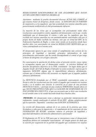 9
RESOLUCIONES SANCIONADORAS DE LOS JUGADORES QUE HAYAN
ACUMULADO TRES TARJETAS AMARILLAS
Aportamos mediante la prueba documental diversas ACTAS DEL COMITÉ al
que tenemos honor de dirigirnos, donde consta la SANCION DE UN PARTIDO
de suspensión a a los jugadores que han acumulado tres tarjetas amarillas para
posteriormente notificárselo al club presuntamente infractor.
La mayoría de las Actas que se acompañan son precisamente todas ellas
resoluciones sancionadores contra jugadores del denunciante, con lo que resulta
indubitado que al denunciante le consta y sabe que los jugadores que han
recibido tres tarjetas amarillas no son automáticamente sancionados sólo por el
propio hecho de haber recibido las mismas, sino que en virtud del RPC de la
Federación Española de Rugby, y como viene siendo en la práctica desde hace
muchos años, son sancionados en virtud de RESOLUCION MOTIVADA que se
viene contemplando en el mismo acta.
El denunciante ignora lo que viene siendo el cumplimiento más estricto de los
principios de legalidad y tipicidad, principios informadores de todo
procedimiento sancionador, que ha venido desempeñando el comité al que tengo
el honor de dirigirme con arreglo a derecho.
En consecuencia la aportación de dichas actas al presente escrito, cuyas copias
se acompañan supone que el denunciante conoce la práctica habitual del
derecho disciplinario deportivo en la FER, constándole sin lugar dudas que el
Jugador Graftt del Club de Rugby el Salvador no tenía resolución expresa que le
impusiera SANCION alguna que le imposibilitara alinearse debidamente,
extremo que el mismo árbitro del encuentro no impidió que el jugador pudiera
alinearse debidamente.
La DENUNCIA formulada por el VRAC constándole expresamente como se
llevan a cabo las resoluciones por las cuales el jugador que acumula tres tarjetas
recibe y se le notifica una sanción, le convierte en el autor de una presunta
DENUNCIA FALSA, y partícipe de una conducta TORTICERA, basada ahora en
que NO ES PRECEPTIVO PARA QUE LA SANCION DE SUSPENSION DE UN
ENCUENTRO SEA EJECUTVA, el que sea necesario que se dicte una resolución
en tal sentido como se ha venido haciendo desde hace muchos años.
PRIMERO.- EL denunciante viene a efectuar su particular interpretación del
reglamento, cuando analizando el artículo 89 del RPC afirma categóricamente
que la expresión “Supondrá” constituye una SANCION AUTOMATICA.
La versión del denunciante, además de ir en contra de la práctica que viene
llevándose a cabo para la imposición y el cumplimiento de las sanciones de esta
FEDERACION DE RUGBY, asimismo vulnera el principio de legalidad y
tipicidad informadores del derecho administrativo sancionador
El Reglamento de PC de la FER para que se interpretara como el denunciante
manifiesta debiera de contemplar expresamente sin ningún género de duda que
la sanción por suspensión de un partido del jugador que acumulara tres tarjetas
 