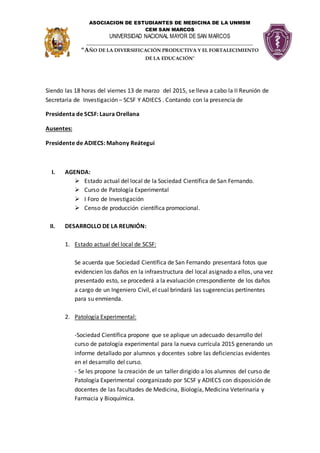 ASOCIACION DE ESTUDIANTES DE MEDICINA DE LA UNMSM
CEM SAN MARCOS
UNIVERSIDAD NACIONAL MAYOR DE SAN MARCOS
___________________________________________________________
“AÑO DE LA DIVERSIFICACIÓN PRODUCTIVA Y EL FORTALECIMIENTO
DE LA EDUCACIÓN"
Siendo las 18 horas del viernes 13 de marzo del 2015, se lleva a cabo la II Reunión de
Secretaria de Investigación – SCSF Y ADIECS . Contando con la presencia de
Presidenta de SCSF: Laura Orellana
Ausentes:
Presidente de ADIECS: Mahony Reátegui
I. AGENDA:
 Estado actual del local de la Sociedad Científica de San Fernando.
 Curso de Patología Experimental
 I Foro de Investigación
 Censo de producción científica promocional.
II. DESARROLLO DE LA REUNIÓN:
1. Estado actual del local de SCSF:
Se acuerda que Sociedad Científica de San Fernando presentará fotos que
evidencien los daños en la infraestructura del local asignado a ellos, una vez
presentado esto, se procederá a la evaluación crrespondiente de los daños
a cargo de un Ingeniero Civil, el cual brindará las sugerencias pertinentes
para su enmienda.
2. Patología Experimental:
-Sociedad Científica propone que se aplique un adecuado desarrollo del
curso de patología experimental para la nueva currícula 2015 generando un
informe detallado por alumnos y docentes sobre las deficiencias evidentes
en el desarrollo del curso.
- Se les propone la creación de un taller dirigido a los alumnos del curso de
Patología Experimental coorganizado por SCSF y ADIECS con disposición de
docentes de las facultades de Medicina, Biología, Medicina Veterinaria y
Farmacia y Bioquímica.
 