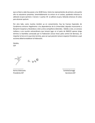 que se llevó a cabo hoy jueves a las 18:00 horas. Como los representantes de primero y de quinto
año no estuvieron presentes, lamentablemente no entran en el conteo, quedando entonces la
adhesión al paro (primero + tercero + cuarto): 44 se adhiere al paro, faltando entonces 31 votos
para alcanzar quórum.

Por otro lado, como muchos tendrán ya en conocimiento, hoy las Fuerzas Especiales de
Carabineros entraron ilegalmente a las dependencias de la Universidad, dejando inconsciente a
Benjamín Coopman y llevándose a éste y otros compañeros detenidos. Debido a esto, se convoca
mañana a una reunión extraordinaria que tomará lugar en el patio de INGECO apenas tenga
término la Asamblea convocada por la Federación (13:oo horas patio central de Barroso), sin
importar la hora en la que ésta termine, para ver qué posición tomará respecto Periodismo y qué
acciones debería establecer la Federación.

Saludos,
CEP




____________                                                        _______________
Karina Valenzuela                                                    CarlottaCamaggi
Presidenta CEP                                                          Secretaria CEP
 