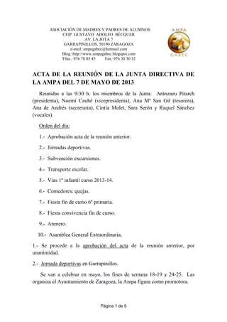 Página 1 de 5
ASOCIACIÓN DE MADRES Y PADRES DE ALUMNOS
CEIP GUSTAVO ADOLFO BÉCQUER
AV. LA JOTA 7
GARRAPINILLOS, 50190 ZARAGOZA
e-mail: ampagabec@hotmail.com
Blog: http://www.ampagabec.blogspot.com
Tfno.: 976 78 03 45 Fax: 976 30 30 32
ACTA DE LA REUNIÓN DE LA JUNTA DIRECTIVA DE
LA AMPA DEL 7 DE MAYO DE 2013
Reunidas a las 9:30 h. los miembros de la Junta: Aránzazu Pitarch
(presidenta), Noemí Cauhé (vicepresidenta), Ana Mª San Gil (tesorera),
Ana de Andrés (secretaria), Cintia Molet, Sara Serón y Raquel Sánchez
(vocales).
Orden del día:
1.- Aprobación acta de la reunión anterior.
2.- Jornadas deportivas.
3.- Subvención excursiones.
4.- Transporte escolar.
5.- Vías 1º infantil curso 2013-14.
6.- Comedores: quejas.
7.- Fiesta fin de curso 6º primaria.
8.- Fiesta convivencia fin de curso.
9.- Arenero.
10.- Asamblea General Extraordinaria.
1.- Se procede a la aprobación del acta de la reunión anterior, por
unanimidad.
2.- Jornada deportivas en Garrapinillos.
Se van a celebrar en mayo, los fines de semana 18-19 y 24-25. Las
organiza el Ayuntamiento de Zaragoza, la Ampa figura como promotora.
 