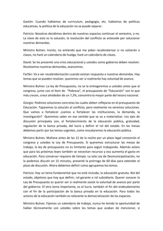 Gastón:	
   Cuando	
   hablamos	
   de	
   curriculum,	
   pedagogía,	
   etc.	
   hablamos	
   de	
   políticas	
  
educativas,	
  la	
  política	
  de	
  la	
  educación	
  no	
  se	
  puede	
  separar.	
  	
  

Patricio:	
  Nosotros	
  decidimos	
  dentro	
   de	
   nuestros	
   espacios	
   continuar	
   el	
   semestre,	
   o	
   no.	
  
La	
  clave	
  de	
  esto	
  es	
  la	
  solución,	
  la	
  resolución	
  del	
  conflicto	
  se	
  antecede	
  por	
  solucionar	
  
nuestras	
  demandas.	
  

Ministro	
   Bulnes:	
   Insisto,	
   no	
   entiendo	
   que	
   me	
   pidan	
   recalendarizar	
   si	
   no	
   volverán	
   a	
  
clases,	
  no	
  haré	
  un	
  calendario	
  de	
  huelga,	
  haré	
  un	
  calendario	
  de	
  clases.	
  	
  

David:	
   Se	
   les	
   presentó	
   una	
   crisis	
   educacional	
   y	
   ustedes	
   como	
   gobierno	
   deben	
   resolver.	
  
Resolvamos	
  nuestras	
  demandas,	
  avancemos.	
  	
  

Farfán:	
  Va	
  a	
  ver	
  recalendarización	
  cuando	
  existan	
  respuesta	
  a	
  nuestras	
  demandas.	
  Hay	
  
temas	
  que	
  se	
  pueden	
  resolver,	
  queremos	
  ver	
  si	
  realmente	
  hay	
  voluntad	
  de	
  avance.	
  	
  

Ministro	
  Bulnes:	
  La	
  ley	
  de	
  Presupuesto,	
  no	
  se	
  la	
  entregaremos	
  a	
  ustedes	
  antes	
  que	
  al	
  
congreso,	
  junto	
  con	
  el	
  ítem	
  de	
  	
  “Pobreza”,	
  el	
  presupuesto	
  de	
  “Educación”	
  son	
  lo	
  que	
  
más	
  crecen,	
  crece	
  alrededor	
  de	
  un	
  7,2%,	
  concentra	
  la	
  mayor	
  parte	
  del	
  tesoro	
  nacional.	
  

Giorgio:	
  Pedimos	
  soluciones	
  concretas	
  las	
  cuales	
  deben	
  reflejarse	
  en	
  el	
  presupuesto	
  de	
  
Educación.	
  Taparemos	
  la	
  solución	
  al	
  conflicto,	
  pero	
  realmente	
  no	
  veremos	
  soluciones.	
  
Que	
   vamos	
   a	
   fortalecer	
   ¿vamos	
   a	
   fortalecer	
   las	
   instituciones,	
   la	
   demanda,	
   la	
  
investigación?	
   	
   Queremos	
   saber	
   en	
   ese	
   sentido	
   que	
   se	
   va	
   a	
   materializar.	
   Los	
   ejes	
   de	
  
discusión	
   principales	
   son,	
   el	
   fortalecimiento	
   de	
   la	
   educación	
   pública,	
   gratuidad,	
  
regulación	
   de	
   la	
   banca	
   privada,	
   del	
   lucro	
   y	
   definir	
   el	
   rol	
   del	
   estado.	
   En	
   las	
   mesas	
  
debemos	
  partir	
  por	
  los	
  temas	
  urgentes,	
  como	
  rescataremos	
  la	
  educación	
  pública.	
  	
  

Ministro	
  Bulnes:	
  Mañana	
  antes	
  de	
  las	
  12	
  de	
  la	
  noche	
  por	
  un	
  plazo	
  legal	
  conocerán	
  el	
  
congreso	
   y	
   ustedes	
   la	
   Ley	
   de	
   Presupuesto.	
   Si	
   queremos	
   estructurar	
   las	
   mesas	
   de	
  
trabajo,	
  la	
  ley	
  de	
  presupuesto	
  no	
  es	
  limitante	
  para	
  seguir	
  trabajando.	
  Además	
  aclaro	
  
que	
  para	
  las	
  próximas	
  leyes	
  también	
  se	
  necesitan	
  recursos	
  y	
  eso	
  aumenta	
  el	
  gasto	
  en	
  
educación.	
  Para	
  conversar	
  requiere	
  de	
  tiempo.	
  La	
  sola	
  Ley	
  de	
  Desmunicipalización,	
  no	
  
la	
  podemos	
  discutir	
  en	
  15	
  minutos,	
  presenté	
  la	
  prórroga	
  de	
  60	
  días	
  para	
  extender	
  el	
  
plazo	
  de	
  discusión.	
  Ahora	
  debemos	
  definir	
  como	
  agrupamos	
  los	
  temas.	
  	
  

Patricio:	
   Hay	
   un	
   tema	
   fundamental	
   que	
   no	
   está	
   incluido,	
   la	
   educación	
   gratuita.	
   Rol	
   del	
  
estado,	
  objetivos	
  que	
  hay	
  que	
  definir,	
  rol	
  garante	
  o	
  rol	
  subsidiario.	
  Querer	
  conocer	
  la	
  
Ley	
  de	
  Presupuesto	
  es	
  querer	
  ver	
  si	
  realmente	
  existe	
  la	
  voluntad	
  de	
  avance	
  por	
  parte	
  
del	
  gobierno.	
  El	
  otro	
  tema	
  importante,	
  es	
  el	
  lucro,	
  también	
  el	
  fin	
  del	
  endeudamiento	
  
con	
   el	
   fin	
   de	
   la	
   participación	
   de	
   la	
   banca	
   privada	
   en	
   la	
   educación.	
   Para	
   todos	
   los	
  
actores	
  de	
  la	
  educación	
  también	
  es	
  relevante	
  la	
  democratización	
  de	
  los	
  espacios.	
  	
  

Ministro	
  Bulnes:	
  Fijemos	
  un	
  calendario	
  de	
  trabajo,	
  nunca	
  he	
  tenido	
  la	
  oportunidad	
  de	
  
hablar	
   técnicamente	
   con	
   ustedes	
   sobre	
   los	
   temas	
   que	
   acaban	
   de	
   mencionar,	
   si	
  
 