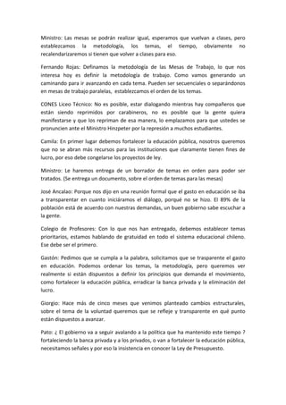 Ministro:	
   Las	
   mesas	
   se	
   podrán	
   realizar	
   igual,	
   esperamos	
   que	
   vuelvan	
   a	
   clases,	
   pero	
  
establezcamos	
   la	
   metodología,	
   los	
   temas,	
   el	
   tiempo,	
   obviamente	
   no	
  
recalendarizaremos	
  si	
  tienen	
  que	
  volver	
  a	
  clases	
  para	
  eso.	
  	
  	
  

Fernando	
   Rojas:	
   Definamos	
   la	
   metodología	
   de	
   las	
   Mesas	
   de	
   Trabajo,	
   lo	
   que	
   nos	
  
interesa	
   hoy	
   es	
   definir	
   la	
   metodología	
   de	
   trabajo.	
   Como	
   vamos	
   generando	
   un	
  
caminando	
  para	
  ir	
  avanzando	
  en	
  cada	
  tema.	
  Pueden	
  ser	
  secuenciales	
  o	
  separándonos	
  
en	
  mesas	
  de	
  trabajo	
  paralelas,	
  	
  establezcamos	
  el	
  orden	
  de	
  los	
  temas.	
  

CONES	
   Liceo	
   Técnico:	
   No	
   es	
   posible,	
   estar	
   dialogando	
   mientras	
   hay	
   compañeros	
   que	
  
están	
   siendo	
   reprimidos	
   por	
   carabineros,	
   no	
   es	
   posible	
   que	
   la	
   gente	
   quiera	
  
manifestarse	
  y	
  que	
  los	
  repriman	
  de	
  esa	
  manera,	
  lo	
  emplazamos	
  para	
  que	
  ustedes	
  se	
  
pronuncien	
  ante	
  el	
  Ministro	
  Hinzpeter	
  por	
  la	
  represión	
  a	
  muchos	
  estudiantes.	
  	
  

Camila:	
  En	
  primer	
  lugar	
  debemos	
  fortalecer	
  la	
  educación	
  pública,	
  nosotros	
  queremos	
  
que	
   no	
   se	
   abran	
   más	
   recursos	
   para	
   las	
   instituciones	
   que	
   claramente	
   tienen	
   fines	
   de	
  
lucro,	
  por	
  eso	
  debe	
  congelarse	
  los	
  proyectos	
  de	
  ley.	
  	
  

Ministro:	
   Le	
   haremos	
   entrega	
   de	
   un	
   borrador	
   de	
   temas	
   en	
   orden	
   para	
   poder	
   ser	
  
tratados.	
  (Se	
  entrega	
  un	
  documento,	
  sobre	
  el	
  orden	
  de	
  temas	
  para	
  las	
  mesas)	
  

José	
  Ancalao:	
  Porque	
  nos	
  dijo	
  en	
  una	
  reunión	
  formal	
  que	
  el	
  gasto	
  en	
  educación	
  se	
  iba	
  
a	
   transparentar	
   en	
   cuanto	
   iniciáramos	
   el	
   diálogo,	
   porqué	
   no	
   se	
   hizo.	
   El	
   89%	
   de	
   la	
  
población	
   está	
   de	
   acuerdo	
   con	
   nuestras	
   demandas,	
   un	
   buen	
   gobierno	
   sabe	
   escuchar	
   a	
  
la	
  gente.	
  	
  

Colegio	
   de	
   Profesores:	
   Con	
   lo	
   que	
   nos	
   han	
   entregado,	
   debemos	
   establecer	
   temas	
  
prioritarios,	
   estamos	
   hablando	
   de	
   gratuidad	
   en	
   todo	
   el	
   sistema	
   educacional	
   chileno.	
  
Ese	
  debe	
  ser	
  el	
  primero.	
  	
  	
  

Gastón:	
  Pedimos	
  que	
  se	
  cumpla	
  a	
  la	
  palabra,	
  solicitamos	
  que	
  se	
  trasparente	
  el	
  gasto	
  
en	
   educación.	
   Podemos	
   ordenar	
   los	
   temas,	
   la	
   metodología,	
   pero	
   queremos	
   ver	
  
realmente	
   si	
   están	
   dispuestos	
   a	
   definir	
   los	
   principios	
   que	
   demanda	
   el	
   movimiento,	
  
como	
   fortalecer	
   la	
   educación	
   pública,	
   erradicar	
   la	
   banca	
   privada	
   y	
   la	
   eliminación	
   del	
  
lucro.	
  	
  

Giorgio:	
   Hace	
   más	
   de	
   cinco	
   meses	
   que	
   venimos	
   planteado	
   cambios	
   estructurales,	
  
sobre	
   el	
   tema	
   de	
   la	
   voluntad	
   queremos	
   que	
   se	
   refleje	
   y	
   transparente	
   en	
   qué	
   punto	
  
están	
  dispuestos	
  a	
  avanzar.	
  

Pato:	
  ¿	
  El	
  gobierno	
  va	
  a	
  seguir	
  avalando	
  a	
  la	
  política	
  que	
  ha	
  mantenido	
  este	
  tiempo	
  ?	
  
fortaleciendo	
  la	
  banca	
  privada	
  y	
  a	
  los	
  privados,	
  o	
  van	
  a	
  fortalecer	
  la	
  educación	
  pública,	
  
necesitamos	
  señales	
  y	
  por	
  eso	
  la	
  insistencia	
  en	
  conocer	
  la	
  Ley	
  de	
  Presupuesto.	
  	
  
 