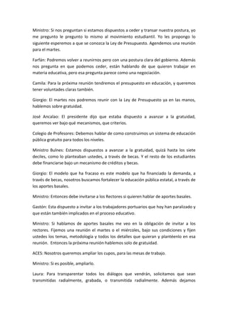 Ministro:	
   Si	
   nos	
   preguntan	
   si	
   estamos	
   dispuestos	
   a	
   ceder	
   y	
   transar	
   nuestra	
   postura,	
   yo	
  
me	
   pregunto	
   le	
   pregunto	
   lo	
   mismo	
   al	
   movimiento	
   estudiantil.	
   Yo	
   les	
   propongo	
   lo	
  
siguiente	
   esperemos	
   a	
   que	
   se	
   conozca	
   la	
   Ley	
   de	
   Presupuesto.	
   Agendemos	
   una	
   reunión	
  
para	
  el	
  martes.	
  	
  

Farfán:	
   Podremos	
   volver	
   a	
   reunirnos	
   pero	
   con	
   una	
   postura	
   clara	
   del	
   gobierno.	
   Además	
  
nos	
   pregunta	
   en	
   que	
   podemos	
   ceder,	
   están	
   hablando	
   de	
   que	
   quieren	
   trabajar	
   en	
  
materia	
  educativa,	
  pero	
  esa	
  pregunta	
  parece	
  como	
  una	
  negociación.	
  

Camila:	
  Para	
  la	
  próxima	
  reunión	
  tendremos	
  el	
  presupuesto	
  en	
  educación,	
  y	
  queremos	
  
tener	
  voluntades	
  claras	
  también.	
  	
  

Giorgio:	
   El	
   martes	
   nos	
   podremos	
   reunir	
   con	
   la	
   Ley	
   de	
   Presupuesto	
   ya	
   en	
   las	
   manos,	
  
hablemos	
  sobre	
  gratuidad.	
  	
  

José	
   Ancalao:	
   El	
   presidente	
   dijo	
   que	
   estaba	
   dispuesto	
   a	
   avanzar	
   a	
   la	
   gratuidad,	
  
queremos	
  ver	
  bajo	
  qué	
  mecanismos,	
  que	
  criterios.	
  	
  

Colegio	
  de	
  Profesores:	
  Debemos	
  hablar	
  de	
  como	
  construimos	
  un	
  sistema	
  de	
  educación	
  
pública	
  gratuito	
  para	
  todos	
  los	
  niveles.	
  

Ministro	
   Bulnes:	
   Estamos	
   dispuestos	
   a	
   avanzar	
   a	
   la	
   gratuidad,	
   quizá	
   hasta	
   los	
   siete	
  
deciles,	
  como	
  lo	
  planteaban	
  ustedes,	
  a	
  través	
  de	
  becas.	
  Y	
  el	
  resto	
  de	
  los	
  estudiantes	
  
debe	
  financiarse	
  bajo	
  un	
  mecanismo	
  de	
  créditos	
  y	
  becas.	
  	
  

Giorgio:	
   El	
   modelo	
   que	
   ha	
   fracaso	
   es	
   este	
   modelo	
   que	
   ha	
   financiado	
   la	
   demanda,	
   a	
  
través	
  de	
  becas,	
  nosotros	
  buscamos	
  fortalecer	
  la	
  educación	
  pública	
  estatal,	
  a	
  través	
  de	
  
los	
  aportes	
  basales.	
  	
  

Ministro:	
  Entonces	
  debe	
  invitarse	
  a	
  los	
  Rectores	
  si	
  quieren	
  hablar	
  de	
  aportes	
  basales.	
  

Gastón:	
  Esta	
  dispuesto	
  a	
  invitar	
  a	
  los	
  trabajadores	
  portuarios	
  que	
  hoy	
  han	
  paralizado	
  y	
  
que	
  están	
  también	
  implicados	
  en	
  el	
  proceso	
  educativo.	
  	
  

Ministro:	
   Si	
   hablamos	
   de	
   aportes	
   basales	
   me	
   veo	
   en	
   la	
   obligación	
   de	
   invitar	
   a	
   los	
  
rectores.	
   Fijemos	
   una	
   reunión	
   el	
   martes	
   o	
   el	
   miércoles,	
   bajo	
   sus	
   condiciones	
   y	
   fijen	
  
ustedes	
   los	
   temas,	
   metodología	
   y	
   todos	
  los	
   detalles	
  que	
   quieran	
  y	
  plantéenlo	
   en	
   esa	
  
reunión.	
  	
  Entonces	
  la	
  próxima	
  reunión	
  hablemos	
  solo	
  de	
  gratuidad.	
  	
  

ACES:	
  Nosotros	
  queremos	
  ampliar	
  los	
  cupos,	
  para	
  las	
  mesas	
  de	
  trabajo.	
  	
  

Ministro:	
  Si	
  es	
  posible,	
  ampliarlo.	
  

Laura:	
   Para	
   transparentar	
   todos	
   los	
   diálogos	
   que	
   vendrán,	
   solicitamos	
   que	
   sean	
  
transmitidas	
   radialmente,	
   grabada,	
   o	
   transmitida	
   radialmente.	
   Además	
   dejamos	
  
 