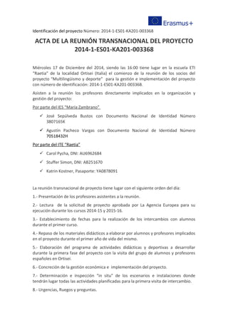 Identificación del proyecto Número: 2014-1-ES01-KA201-003368
ACTA DE LA REUNIÓN TRANSNACIONAL DEL PROYECTO
2014-1-ES01-KA201-003368
Miércoles 17 de Diciembre del 2014, siendo las 16:00 tiene lugar en la escuela ETI
“Raetia” de la localidad Ortisei (Italia) el comienzo de la reunión de los socios del
proyecto “Multilingüismo y deporte” para la gestión e implementación del proyecto
con número de identificación: 2014-1-ES01-KA201-003368.
Asisten a la reunión los profesores directamente implicados en la organización y
gestión del proyecto:
Por parte del IES “María Zambrano”
 José Sepúlveda Bustos con Documento Nacional de Identidad Número
3807165K
 Agustín Pacheco Vargas con Documento Nacional de Identidad Número
70518432H
Por parte del ITE “Raetia”
 Carol Pycha, DNI: AU6962684
 Stuffer Simon, DNI: AB251670
 Katrin Kostner, Pasaporte: YA0878091
La reunión transnacional de proyecto tiene lugar con el siguiente orden del día:
1.- Presentación de los profesores asistentes a la reunión.
2.- Lectura de la solicitud de proyecto aprobada por La Agencia Europea para su
ejecución durante los cursos 2014-15 y 2015-16.
3.- Establecimiento de fechas para la realización de los intercambios con alumnos
durante el primer curso.
4.- Repaso de los materiales didácticos a elaborar por alumnos y profesores implicados
en el proyecto durante el primer año de vida del mismo.
5.- Elaboración del programa de actividades didácticas y deportivas a desarrollar
durante la primera fase del proyecto con la visita del grupo de alumnos y profesores
españoles en Ortisei.
6.- Concreción de la gestión económica e implementación del proyecto.
7.- Determinación e inspección “in situ” de los escenarios e instalaciones donde
tendrán lugar todas las actividades planificadas para la primera visita de intercambio.
8.- Urgencias, Ruegos y preguntas.
 