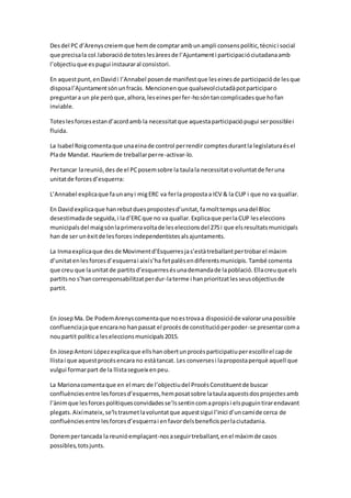 Desdel PC d’Arenyscreiemque hemde comptarambunampli consenspolític,tècnici social
que precisala col.laboracióde toteslesàreesde l’Ajuntamenti participacióciutadanaamb
l’objectiuque espugui instauraral consistori.
En aquestpunt,enDavidi l’Annabel posende manifestque leseinesde participacióde lesque
disposal’Ajuntamentsónunfracàs. Mencionenque qualsevolciutadàpotparticiparo
preguntara un ple peròque,alhora,leseinesperfer-hosóntancomplicadesque hofan
inviable.
Toteslesforcesestand’acordamb la necessitatque aquestaparticipaciópugui serpossiblei
fluida.
La Isabel Roigcomentaque unaeinade control perrendir comptesdurantla legislaturaésel
Plade Mandat. Hauríemde treballarperre-activar-lo.
Pertancar lareunió,des de el PCposemsobre la taulala necessitatovoluntatde feruna
unitatde forcesd’esquerra:
L’Annabel explicaque faunanyi migERC va ferla propostaa ICV & la CUP i que no va quallar.
En Davidexplicaque hanrebutduespropostesd’unitat,famolttempsunadel Bloc
desestimadade seguida,i lad’ERCque no va quallar.Explicaque perlaCUP leseleccions
municipalsdel maigsónlaprimeravoltade leseleccionsdel 27Si que elsresultatsmunicipals
han de ser unèxitde lesforces independentistesalsajuntaments.
La Inmaexplicaque des de Movimentd’Esquerresjas’estàtreballantpertrobarel màxim
d’unitatenlesforcesd’esquerrai aixís’ha fetpalèsendiferentsmunicipis. També comenta
que creu que launitatde partitsd’esquerresésunademandade lapoblació.Ellacreuque els
partitsno s’hancorresponsabilitzatperdur-laterme i hanprioritzatlesseusobjectiusde
partit.
En JosepMa. De PodemArenyscomentaque noestrovaa disposicióde valorarunapossible
confluenciajaque encarano hanpassat el procésde constitucióperpoder-se presentarcoma
noupartit política leseleccionsmunicipals2015.
En JosepAntoni Lópezexplicaque ellshanobertunprocésparticipatiuperescollirel capde
llistai que aquestprocésencara no estàtancat. Les conversesi lapropostaperquè aquell que
vulgui formarpart de la llistasegueix enpeu.
La Marionacomentaque en el marc de l’objectiudel ProcésConstituentde buscar
confluènciesentre lesforcesd’esquerres,hemposatsobre lataulaaquestsdosprojectesamb
l’ànimque lesforcespolítiquesconvidadesse’lssentincomapropisi elspuguintirarendavant
plegats.Aixímateix,se’lstrasmetlavoluntatque aquestsigui l’inici d’uncamíde cerca de
confluènciesentre lesforcesd’esquerrai enfavordelsbeneficisperlaciutadania.
Donempertancada la reunióemplaçant-nosaseguirtreballant,enel màximde casos
possibles,totsjunts.
 