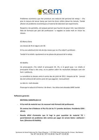Problemes econòmics que han provocat una reducció del personal de neteja i s’ha
         pres la mesura de tancar banys per tenir-los bruts millors deixar-los tancats. També
         afecten els problemes econòmiques al material de laboratori per experiments.

         Respecte a les pantalles, són poques pensen que haurien de posar més i que detecten
         falta de formació per part del professorat i a vegades es tarda molt en iniciar les
         classes.



         IES Blanca Dona

         Les classes de 4t en alguns són 30.

         Hi ha una substitució de més de dos meses que no s’ha cobert’u professor .

         També hi ha retalls i ajustament en les places de personal de la neteja.



         IES Balàfia:

         Lla preocupació, s’ha reduït el pressupost 24, 1%, si el gasoil puja i es retalla el
         pressupost d’aquí a dos anys, no es podran cobrir les necessitats bàsiques com són
         llum i calefacció,

         La conselleria te deutes amb el centre des de juliol de 2011 i després de fer `pressió
         des de la direcció del centre varen dir que pagarien mensualment

         La ràtio és molt elevada

         Preocupa la reducció d’interins i de diners i les ràtios tant elevades XARC també



Reflexions generals:

         MATERIAL XARXIPELAG 2.0:

    -    Hi ha molt de material nou i és necessari més formació del professorat.

         Els centres han d’elaborar el Pla d’ús de les TI i prendre decisions. Presidenta CEM i
         altres).

    -    Resulta difícil d’entendre que hi hagi la gran quantitat de material TIC i
         paral·lelament els problemes dels centres per pagar els serveis bàsics: calefacció i
         llum. (Directora IES Balàfia)




  Ajuntament de Santa Eulària des Riu. Plaça d'Espanya, 1. CP 07840 Santa Eulària des Riu. Eivissa - Illes Balears.
                          Tel. 971 04 32 02 / 971 33 28 00 Fax 971 33 29 59
 