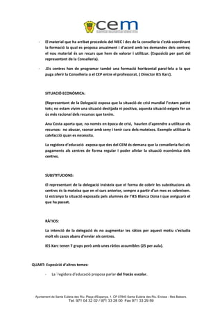 -    El material que ha arribat procedeix del MEC i des de la conselleria s’està coordinant
        la formació la qual es proposa anualment i d’acord amb les demandes dels centres;
        el nou material és un recurs que hem de valorar i utilitzar. (Exposició per part del
        representant de la Conselleria).

   -    .Els centres han de programar també una formació horitzontal paral·lela a la que
        puga oferir la Conselleria o el CEP entre el professorat. ( Director IES Xarc).



        SITUACIÓ ECONÒMICA:

        (Representant de la Delegació exposa que la situació de crisi mundial l’estam patint
        tots; no estam vivim una situació desitjada ni positiva, aquesta situació exigeix fer un
        ús més racional dels recursos que tenim.

        Ana Costa aporta que, no només en època de crisi, haurien d’aprendre a utilitzar els
        recursos: no abusar, raonar amb seny i tenir cura dels mateixos. Exemple utilitzar la
        calefacció quan es necessita.

        La regidora d’educació exposa que des del CEM és demana que la conselleria faci els
        pagaments als centres de forma regular i poder aliviar la situació econòmica dels
        centres.



        SUBSTITUCIONS:

        El representant de la delegació insisteix que el forma de cobrir les substitucions als
        centres és la mateixa que en el curs anterior, sempre a partir d’un mes es cobreixen.
        Li estranya la situació exposada pels alumnes de l’IES Blanca Dona i que avriguarà el
        que ha passat.



        RÀTIOS:

        La intenció de la delegació és no augmentar les ràtios per aquest motiu s’estudia
        molt els casos abans d’enviar als centres.

        IES Xarc tenen 7 grups però amb unes ràtios assumibles (25 per aula).



QUART: Exposició d’altres temes:

        -    La `regidora d’educació proposa parlar del fracàs escolar.




 Ajuntament de Santa Eulària des Riu. Plaça d'Espanya, 1. CP 07840 Santa Eulària des Riu. Eivissa - Illes Balears.
                         Tel. 971 04 32 02 / 971 33 28 00 Fax 971 33 29 59
 