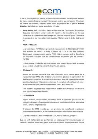 El fracàs escolar preocupa, des de la comissió s’està redactant una enquesta “Reflexió
       del fracàs escolar al nostre municipi”. Demana als centres que col·laborin. S’enviaran
       als centres per alumnes, Mestres, pares. Inclús es proposen fer la petició d’escola
       d’adults a Sta Eulària per ajudar a combatre el fracàs.

       -    Segon institut JA!!! La regidora d’educació recorda que l’ajuntament és conscient
            d’aquesta necessitat i sempre està ahí insistint a la Conselleria per la seua
            construcció. El representant de la delegació d’Educació recporda que la Conselleria
            és conscient de les necessitats històriques de l’illa i en concret de Sta Eulària des
            Riu.

       -    PROA a l’IES XARC:

            La presidenta de l’APIMA Xarc presenta la nova activitat de TECNIQUES D’ESTUDI
            pels alumnes de PROA i d’altres, s’amplia fins a 4t d’ESO amb l’objectiu
            d’aconseguir eines per poder superar l’ESO. Està en contacte amb la Conselleria
            per coordinar l’activitat que és subvencionada actualment per les famílies i
            l’APIMA.

            La directora de l’IES Balàfia felicita a l’APIMA però no està d’acord amb la mesura
            ja que no és la solució i no està en la línia d’escola pública.

       -    Oferta de FP:

            Segons els alumnes encara fa falta més informació, no ha canviat gaire diu la
            representant del XARC. S’ha de donar una visió més positiva. El representant del
            Balàfia apunta que s’han de presentar els dos caires Batx i FP com dos alternatives
            possibles i positives. Tots dos comenten que és complicat sebre el que vols triar i
            es necessita una ajuda, demanar orientadors, tutors, educadors, etc

            Dani presenta les propostes d’altres instituts portant exalumnes que han estudiat
            o no i contin la seua experioència.

       -    La convivència:

            Segons alumnes, equip directiu, educadora social es comenta que al XARC ha
            millorat gràcies als esforços des de l’ajuntament: policia de referència, educadora
            social, i la feina del professorat.

            El director del XARC recorda que un problema de massificació va provocar
            problemes de convivència, es necessari el nou institut no massificar més el centre.

       -    La professora de l’IES Xarc i membre del CEM, na Viky Alemany, proposa

       Que se sent moltes coses de que hem de ser creatius per fer mesures noves, ser
       racionals i aprofitar els recursos, però no és qüestió només de temps de crisis sino de



Ajuntament de Santa Eulària des Riu. Plaça d'Espanya, 1. CP 07840 Santa Eulària des Riu. Eivissa - Illes Balears.
                        Tel. 971 04 32 02 / 971 33 28 00 Fax 971 33 29 59
 