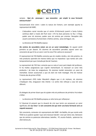 sempre. Què els             preocupa i       que necessiten          per omplir la seua formació
       extracurricular?

       Conscienciació d’on vivim i sobre la natura de l’entorn, com exemple apunta la
       representant del XARC.

       -    L’educadora social recorda que el centre d’informació juvenil a Santa Eulària
            continua obert a través del Punt Jove i n’hi ha dues persones na Rus i n’Angi,
            poden anar els alumnes, poden anar als centres per orientar. Recopilen dels
            usuaris connexions d’universitats i d’altres centres, `pisos de lloguer, etc.

       -    La directora de l’IES Balàfia exposa:

       Als centres de secundària estam ara en un canvi metodològic. En aquest sentit
       primària va per davant. Els alumnes de secundària percebeu aquest canvi sou
       conscients de que hi ha un canvi i com ho viviu? Per valtros és necessari?

       El representant de l’IES Balàfia comenta que els models nòrdics, són més pràctics, és
       més productiu aprendre de manera lúdica que no impositiva i que només són cults
       temporalment per que s’estudia pel dia de l’examen.

       La representant de l’IES Xarc comenta que es nota el canvi però depèn del professor,
       hi ha moltes assignatures que s’aprèn memoritzant. Es necessari un canvi més
       productiu i de totes les assignatures. Els alumnes també necessiten un canvi de
       mentalitat. Eestan acostumats a que els doni tot molt mastegat. S’ha de motivar
       l’interès des de primer d’ESO.

       La representant d’IES Isidor Macabich afegeix que si els motiven, els alumnes
       s’impliquen més, tenguessin més interès i es sentis més reforçat a casa tot seria
       diferent.



       Els delegats de primer diuen que els ajuden més els professors de primària i ho troben
       a faltar.

       -    La directora de l’IES Balàfia proposa un altre tema per reflexionar:

       Si l’alumnat té present que la situació de crisi que tenim ara provocarà un canvi
       significatiu del seu futur i si són conscients de que tenir una bona formació serà un
       requisit necessari.

       Són conscients, contesten els representants del XARC i de Balàfia, de que només amb
       l’ESO no es podran quedar i que serà necessari decidir i anar per latres vies. Demanen
       que als centres es potencien alternatives: batxiller, FP, escola d’adults, potenciar les
       alternatives,etc.



Ajuntament de Santa Eulària des Riu. Plaça d'Espanya, 1. CP 07840 Santa Eulària des Riu. Eivissa - Illes Balears.
                        Tel. 971 04 32 02 / 971 33 28 00 Fax 971 33 29 59
 