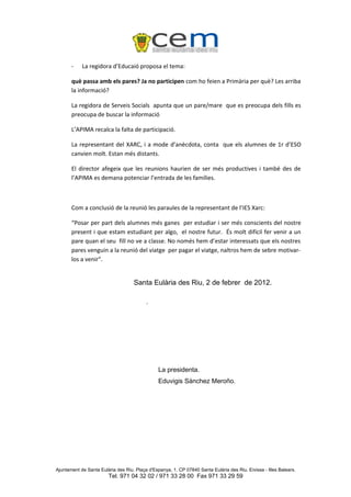 -    La regidora d’Educaió proposa el tema:

       què passa amb els pares? Ja no participen com ho feien a Primària per què? Les arriba
       la informació?

       La regidora de Serveis Socials apunta que un pare/mare que es preocupa dels fills es
       preocupa de buscar la informació

       L’APIMA recalca la falta de participació.

       La representant del XARC, i a mode d’anècdota, conta que els alumnes de 1r d’ESO
       canvien molt. Estan més distants.

       El director afegeix que les reunions haurien de ser més productives i també des de
       l’APIMA es demana potenciar l’entrada de les famílies.



       Com a conclusió de la reunió les paraules de la representant de l’IES Xarc:

       “Posar per part dels alumnes més ganes per estudiar i ser més conscients del nostre
       present i que estam estudiant per algo, el nostre futur. És molt difícil fer venir a un
       pare quan el seu fill no ve a classe. No només hem d’estar interessats que els nostres
       pares venguin a la reunió del viatge per pagar el viatge, naltros hem de sebre motivar-
       los a venir”.


                                    Santa Eulària des Riu, 2 de febrer de 2012.

                                          .




                                                La presidenta.
                                                Eduvigis Sánchez Meroño.




Ajuntament de Santa Eulària des Riu. Plaça d'Espanya, 1. CP 07840 Santa Eulària des Riu. Eivissa - Illes Balears.
                        Tel. 971 04 32 02 / 971 33 28 00 Fax 971 33 29 59
 